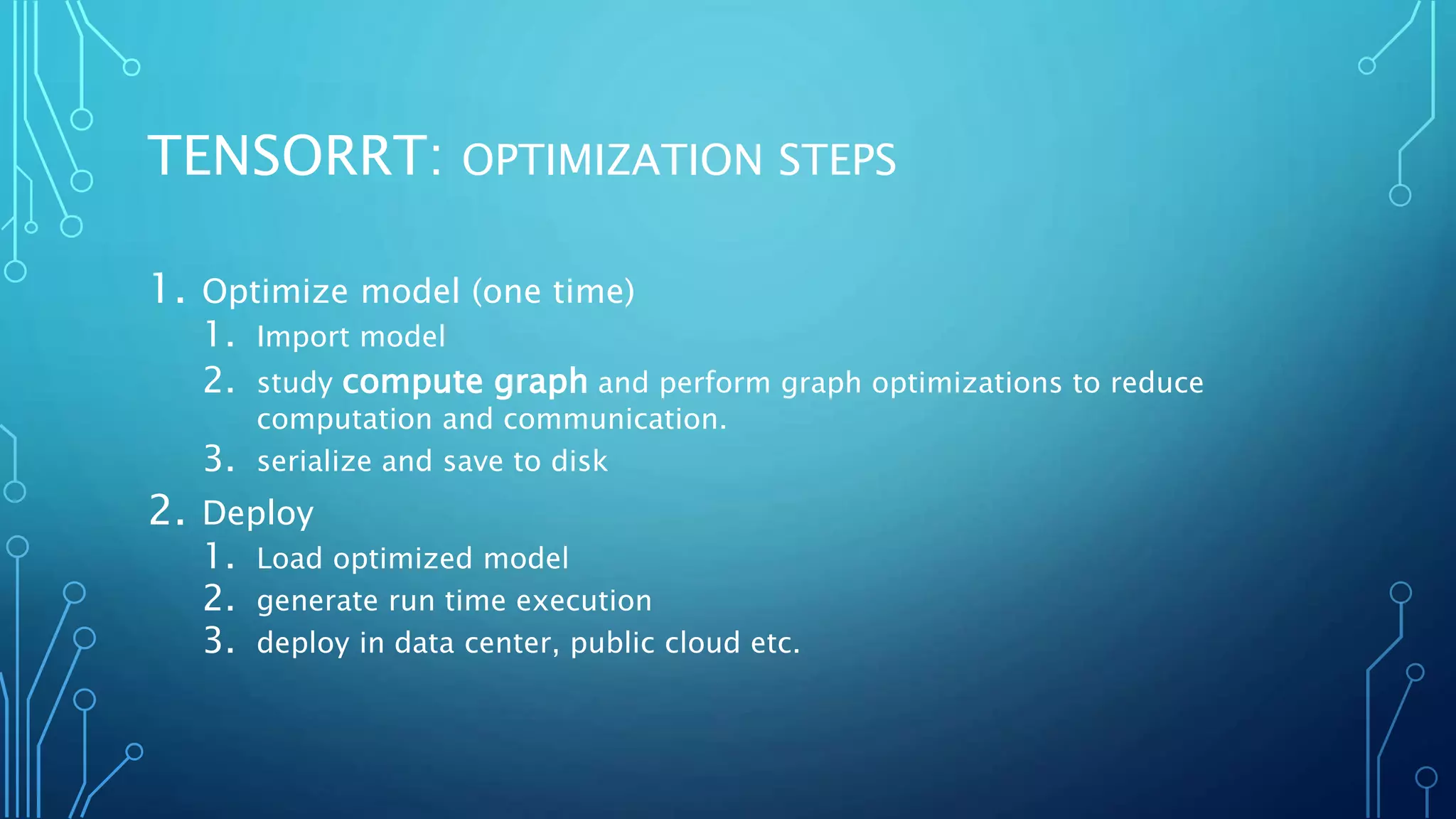 TENSORRT: OPTIMIZATION STEPS
1. Optimize model (one time)
1. Import model
2. study compute graph and perform graph optimizations to reduce
computation and communication.
3. serialize and save to disk
2. Deploy
1. Load optimized model
2. generate run time execution
3. deploy in data center, public cloud etc.
 
