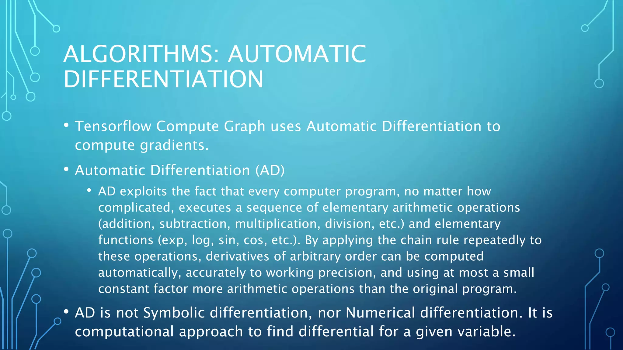 ALGORITHMS: AUTOMATIC
DIFFERENTIATION
• Tensorflow Compute Graph uses Automatic Differentiation to
compute gradients.
• Automatic Differentiation (AD)
• AD exploits the fact that every computer program, no matter how
complicated, executes a sequence of elementary arithmetic operations
(addition, subtraction, multiplication, division, etc.) and elementary
functions (exp, log, sin, cos, etc.). By applying the chain rule repeatedly to
these operations, derivatives of arbitrary order can be computed
automatically, accurately to working precision, and using at most a small
constant factor more arithmetic operations than the original program.
• AD is not Symbolic differentiation, nor Numerical differentiation. It is
computational approach to find differential for a given variable.
 