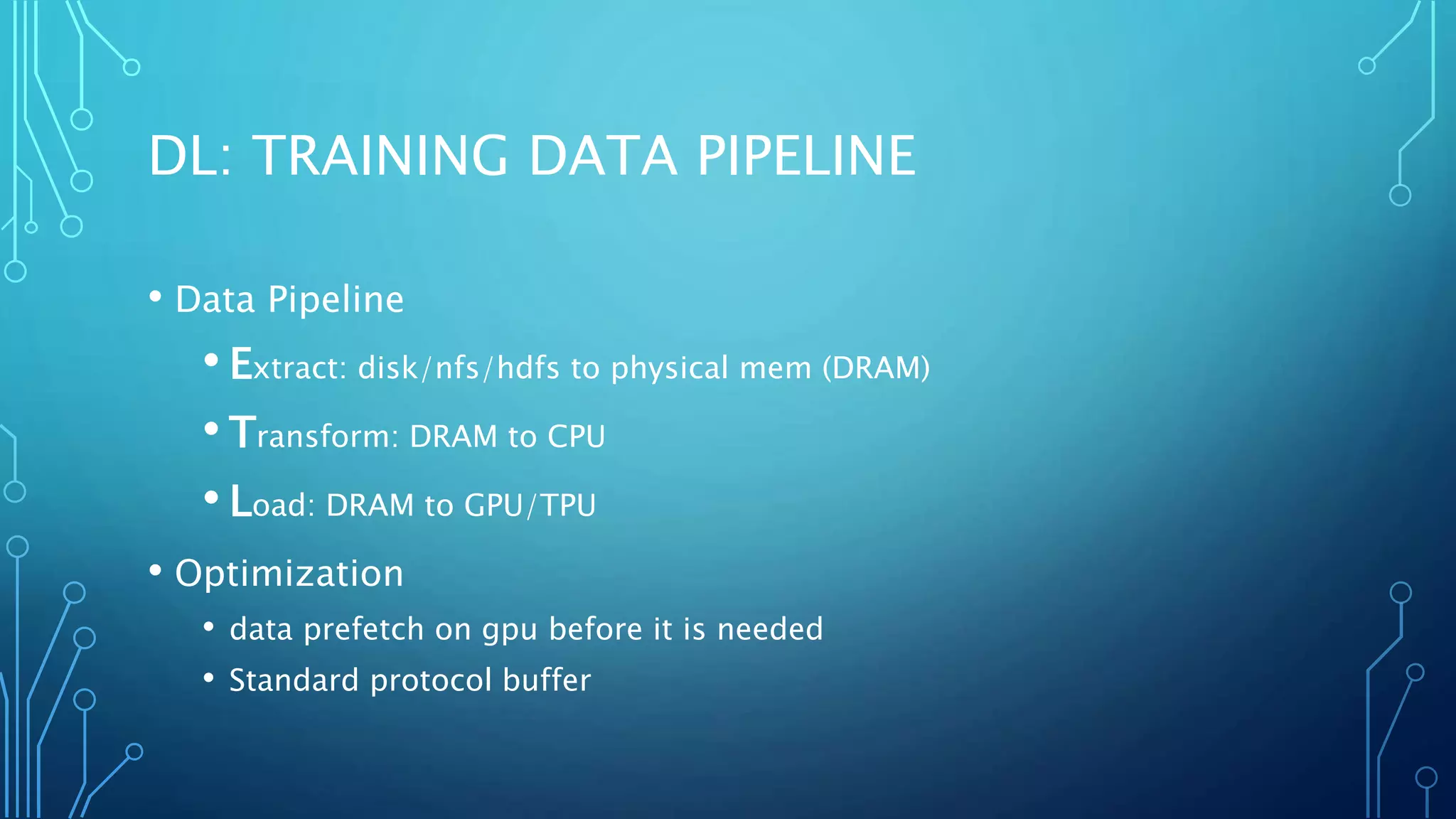 DL: TRAINING DATA PIPELINE
• Data Pipeline
• Extract: disk/nfs/hdfs to physical mem (DRAM)
• Transform: DRAM to CPU
• Load: DRAM to GPU/TPU
• Optimization
• data prefetch on gpu before it is needed
• Standard protocol buffer
 