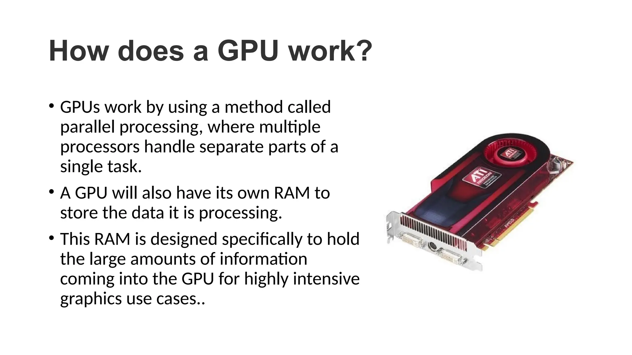How does a GPU work?
• GPUs work by using a method called
parallel processing, where multiple
processors handle separate parts of a
single task.
• A GPU will also have its own RAM to
store the data it is processing.
• This RAM is designed specifically to hold
the large amounts of information
coming into the GPU for highly intensive
graphics use cases..
 