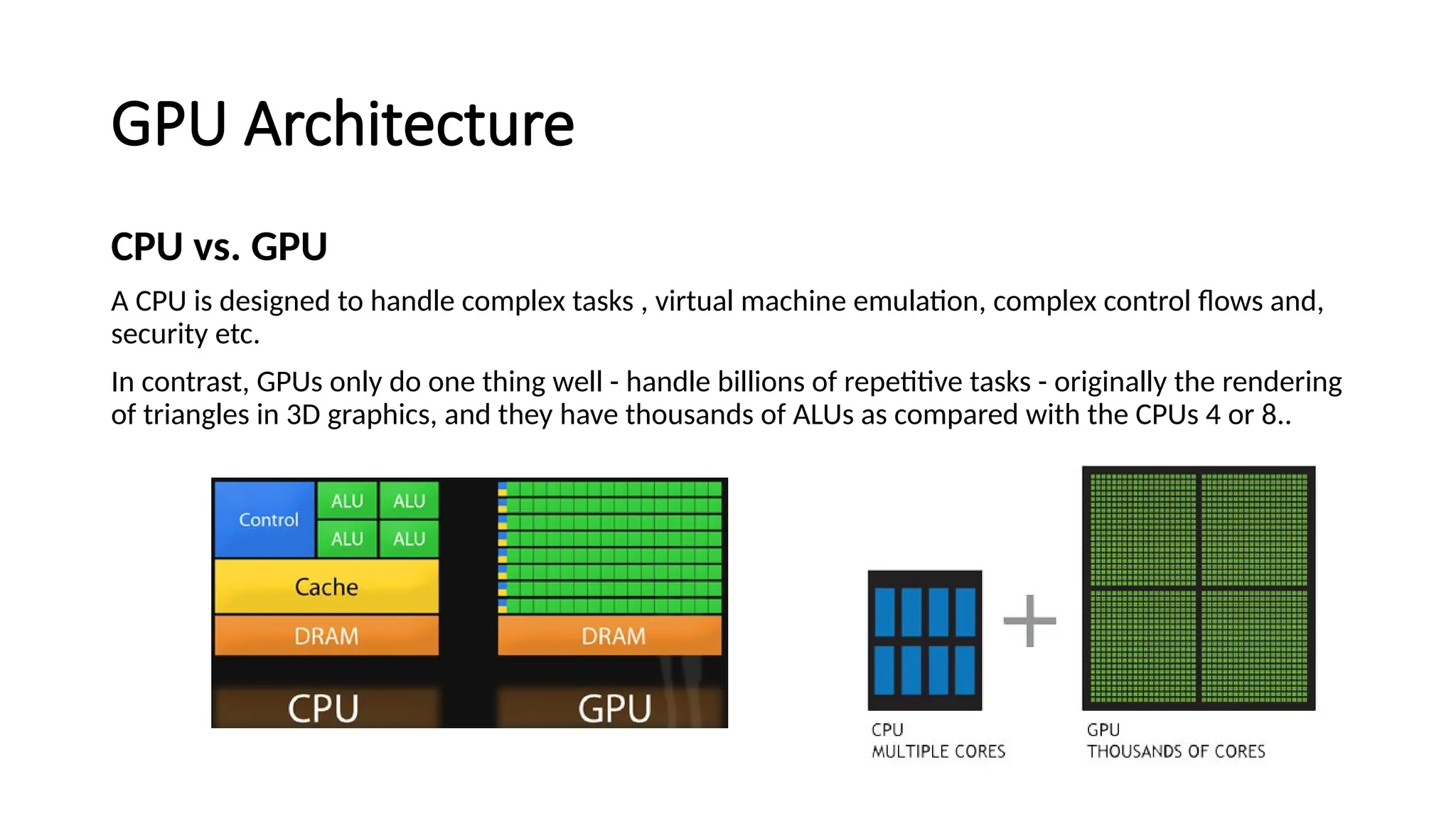 GPU Architecture
CPU vs. GPU
A CPU is designed to handle complex tasks , virtual machine emulation, complex control flows and,
security etc.
In contrast, GPUs only do one thing well - handle billions of repetitive tasks - originally the rendering
of triangles in 3D graphics, and they have thousands of ALUs as compared with the CPUs 4 or 8..
 