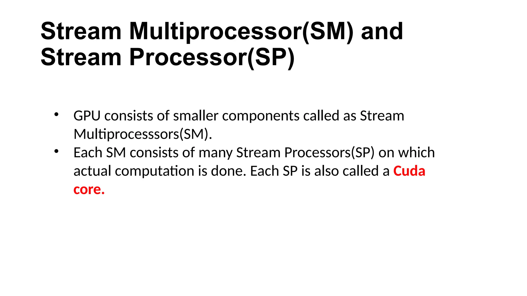 Stream Multiprocessor(SM) and
Stream Processor(SP)
• GPU consists of smaller components called as Stream
Multiprocesssors(SM).
• Each SM consists of many Stream Processors(SP) on which
actual computation is done. Each SP is also called a Cuda
core.
 