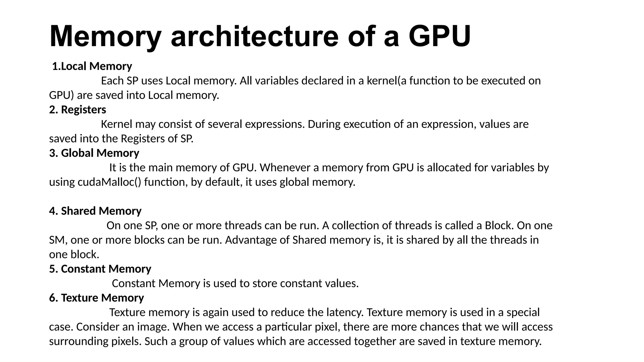Memory architecture of a GPU
1.Local Memory
Each SP uses Local memory. All variables declared in a kernel(a function to be executed on
GPU) are saved into Local memory.
2. Registers
Kernel may consist of several expressions. During execution of an expression, values are
saved into the Registers of SP.
3. Global Memory
It is the main memory of GPU. Whenever a memory from GPU is allocated for variables by
using cudaMalloc() function, by default, it uses global memory.
4. Shared Memory
On one SP, one or more threads can be run. A collection of threads is called a Block. On one
SM, one or more blocks can be run. Advantage of Shared memory is, it is shared by all the threads in
one block.
5. Constant Memory
Constant Memory is used to store constant values.
6. Texture Memory
Texture memory is again used to reduce the latency. Texture memory is used in a special
case. Consider an image. When we access a particular pixel, there are more chances that we will access
surrounding pixels. Such a group of values which are accessed together are saved in texture memory.
 
