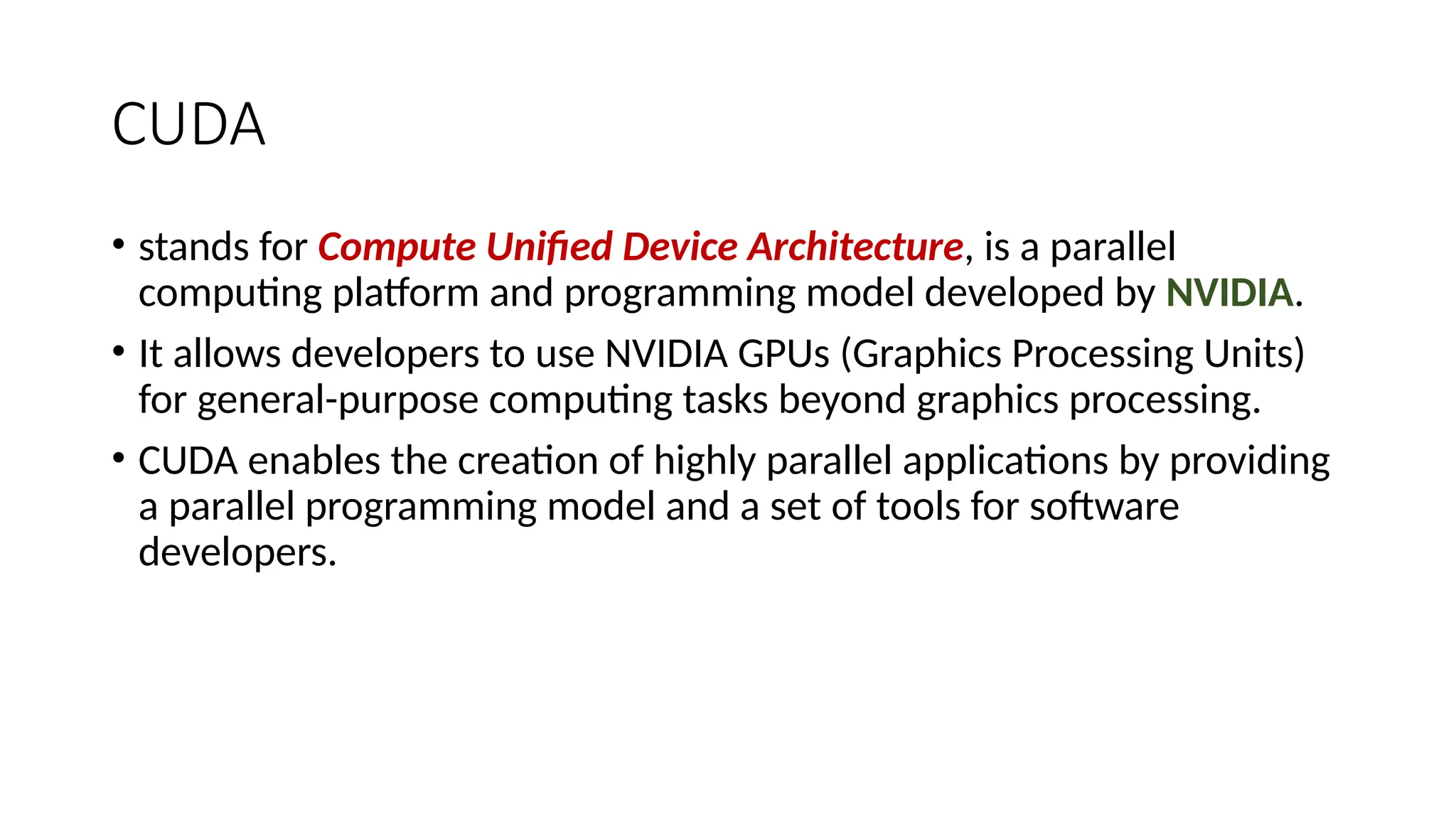CUDA
• stands for Compute Unified Device Architecture, is a parallel
computing platform and programming model developed by NVIDIA.
• It allows developers to use NVIDIA GPUs (Graphics Processing Units)
for general-purpose computing tasks beyond graphics processing.
• CUDA enables the creation of highly parallel applications by providing
a parallel programming model and a set of tools for software
developers.
 