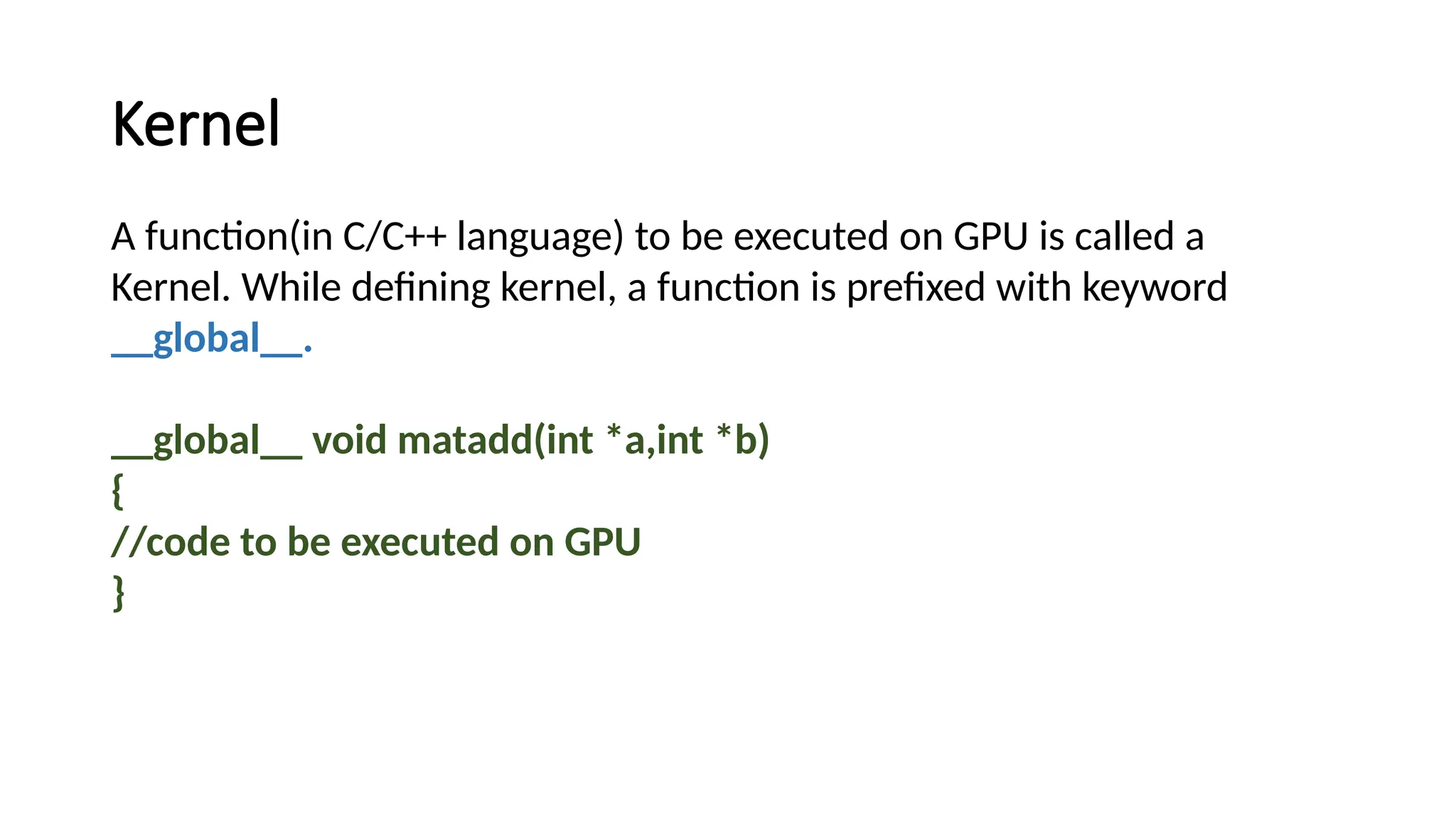 Kernel
A function(in C/C++ language) to be executed on GPU is called a
Kernel. While defining kernel, a function is prefixed with keyword
__global__.
__global__ void matadd(int *a,int *b)
{
//code to be executed on GPU
}
 