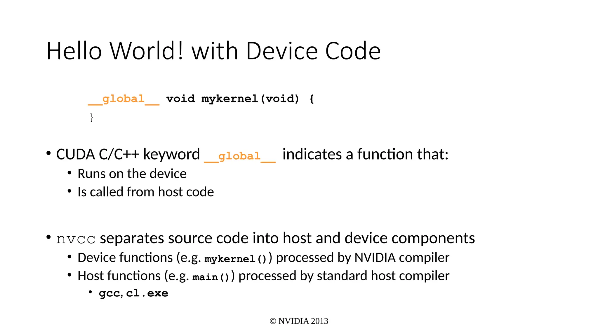 © NVIDIA 2013
Hello World! with Device Code
__global__ void mykernel(void) {
}
• CUDA C/C++ keyword __global__ indicates a function that:
• Runs on the device
• Is called from host code
• nvcc separates source code into host and device components
• Device functions (e.g. mykernel()) processed by NVIDIA compiler
• Host functions (e.g. main()) processed by standard host compiler
• gcc, cl.exe
 