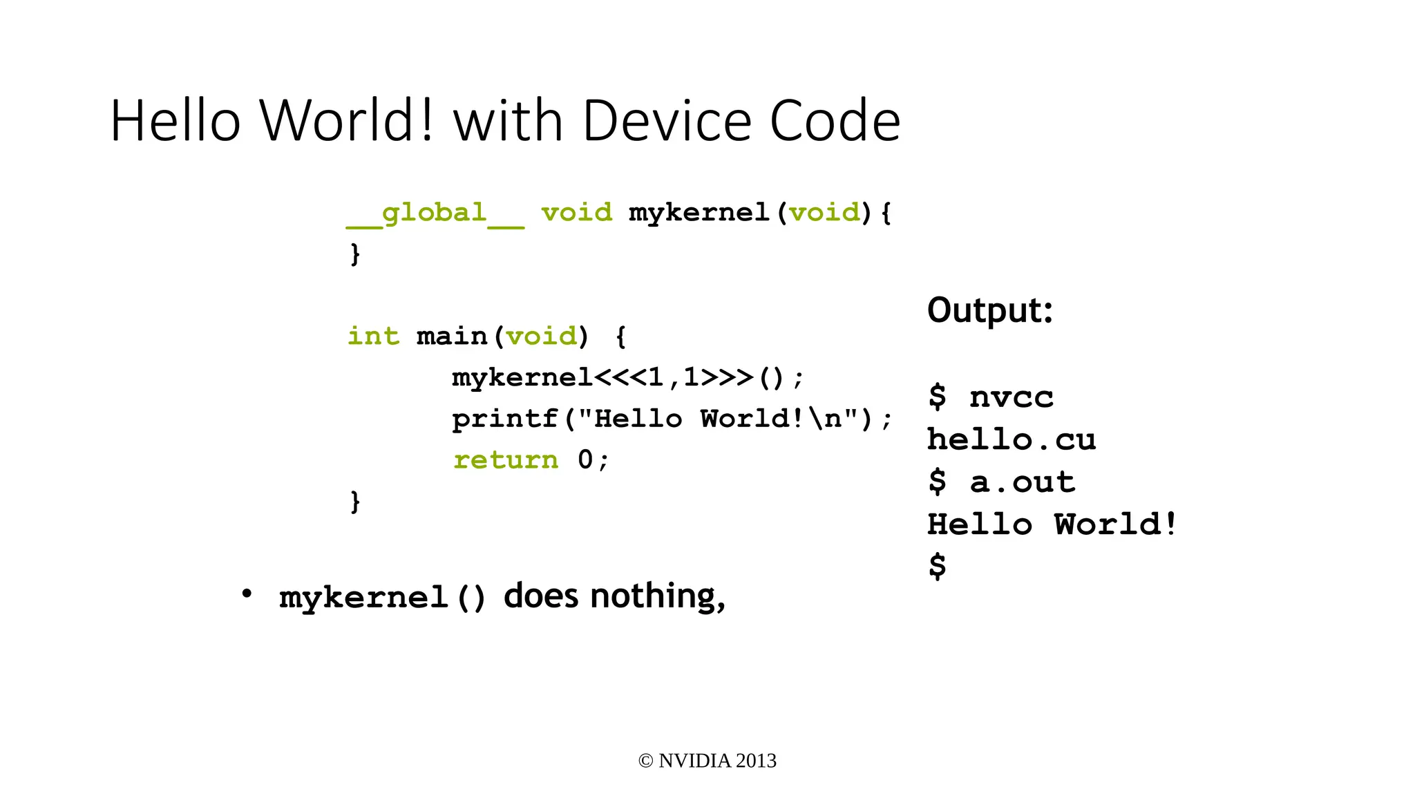© NVIDIA 2013
Hello World! with Device Code
__global__ void mykernel(void){
}
int main(void) {
mykernel<<<1,1>>>();
printf("Hello World!n");
return 0;
}
• mykernel() does nothing,
Output:
$ nvcc
hello.cu
$ a.out
Hello World!
$
 