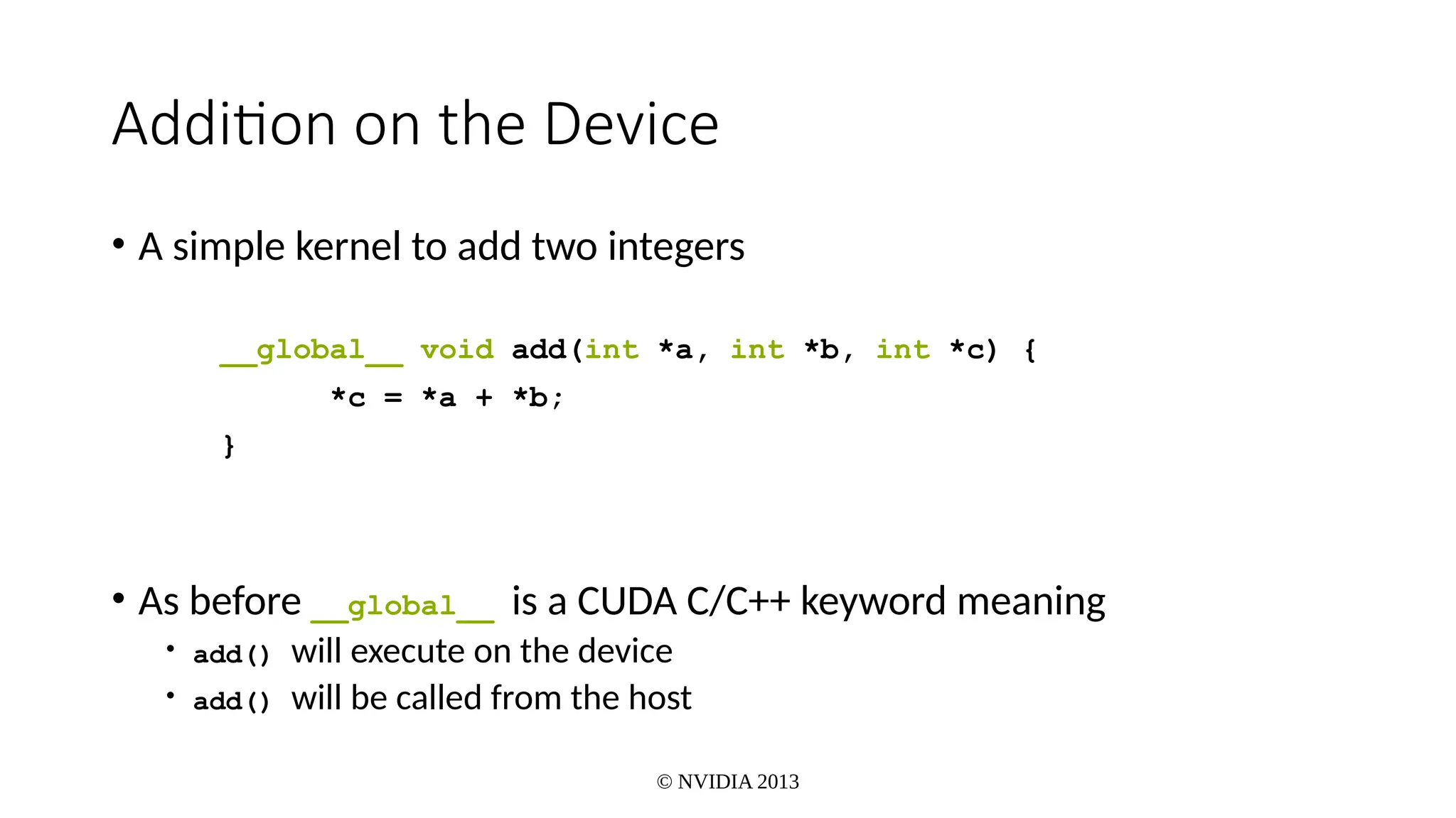 © NVIDIA 2013
Addition on the Device
• A simple kernel to add two integers
__global__ void add(int *a, int *b, int *c) {
*c = *a + *b;
}
• As before __global__ is a CUDA C/C++ keyword meaning
• add() will execute on the device
• add() will be called from the host
 