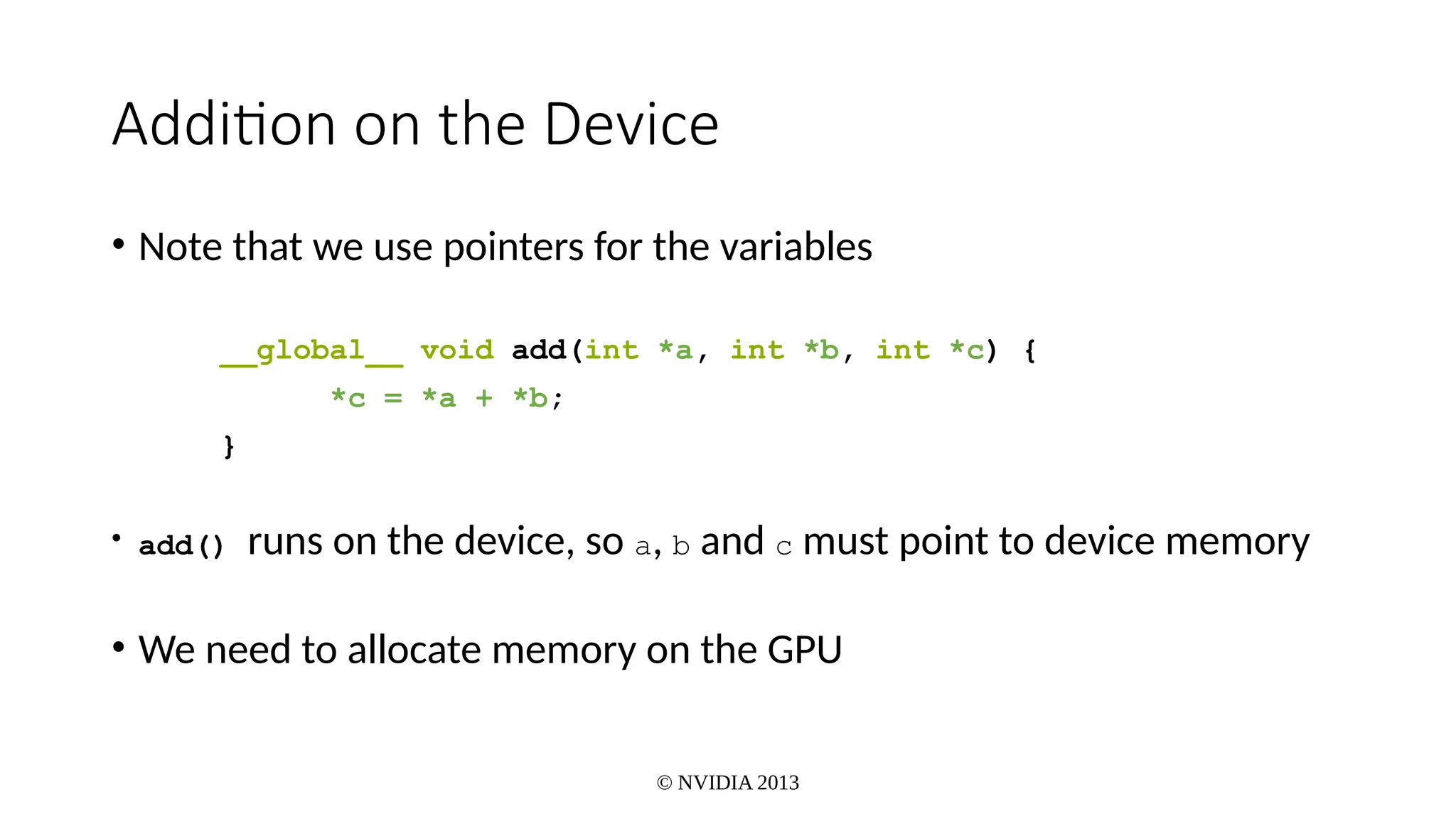 © NVIDIA 2013
Addition on the Device
• Note that we use pointers for the variables
__global__ void add(int *a, int *b, int *c) {
*c = *a + *b;
}
• add() runs on the device, so a, b and c must point to device memory
• We need to allocate memory on the GPU
 