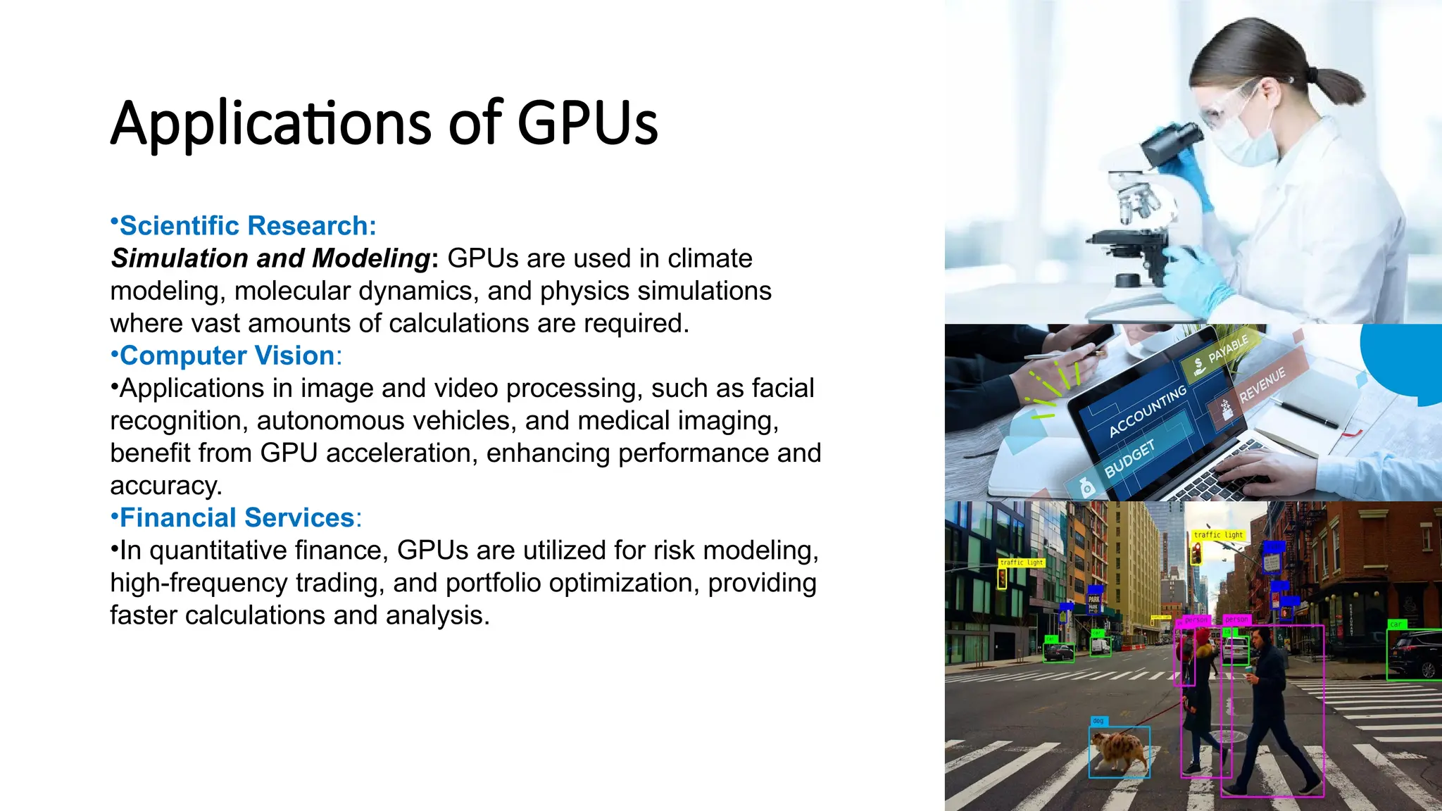 Applications of GPUs
•Scientific Research:
Simulation and Modeling: GPUs are used in climate
modeling, molecular dynamics, and physics simulations
where vast amounts of calculations are required.
•Computer Vision:
•Applications in image and video processing, such as facial
recognition, autonomous vehicles, and medical imaging,
benefit from GPU acceleration, enhancing performance and
accuracy.
•Financial Services:
•In quantitative finance, GPUs are utilized for risk modeling,
high-frequency trading, and portfolio optimization, providing
faster calculations and analysis.
 