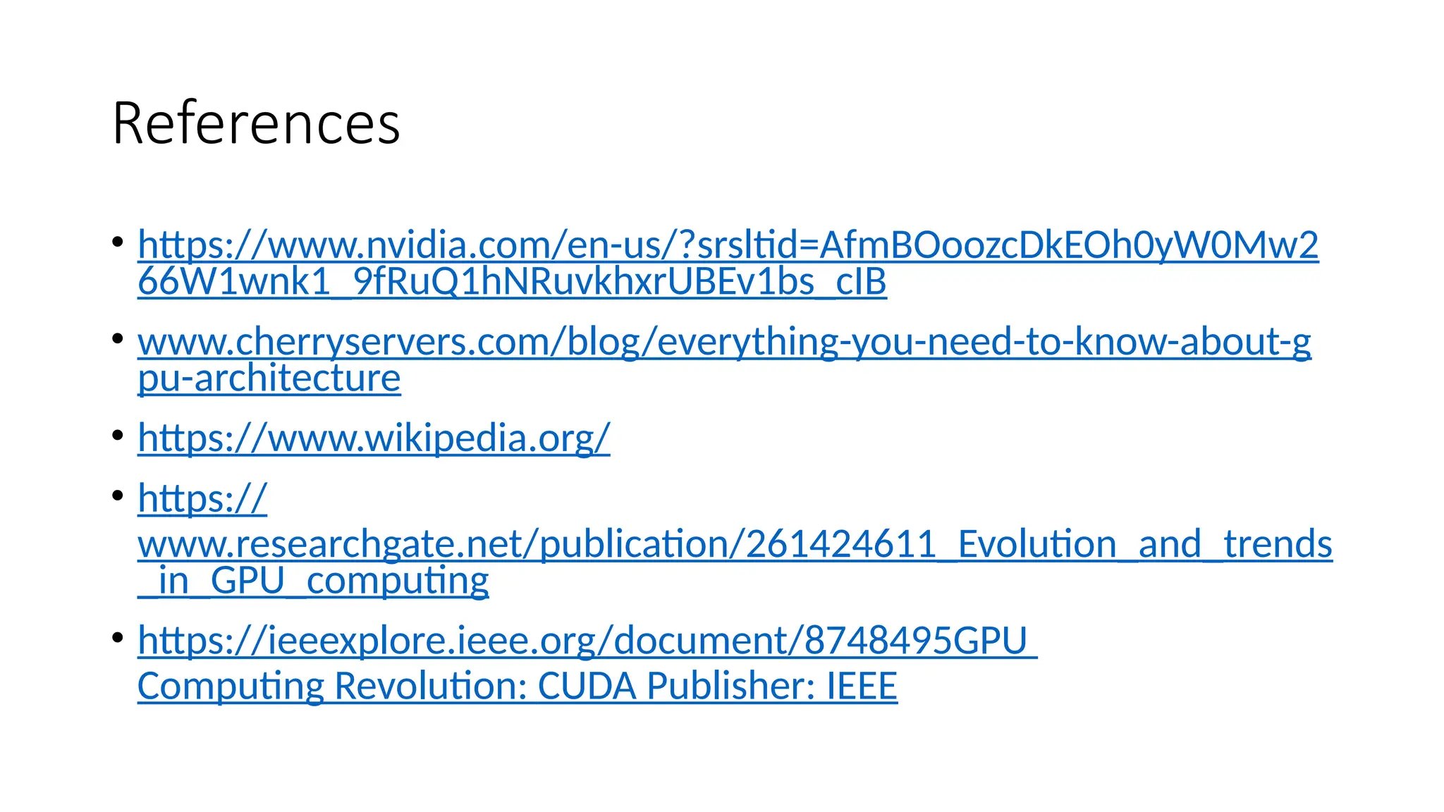 References
• https://www.nvidia.com/en-us/?srsltid=AfmBOoozcDkEOh0yW0Mw2
66W1wnk1_9fRuQ1hNRuvkhxrUBEv1bs_cIB
• www.cherryservers.com/blog/everything-you-need-to-know-about-g
pu-architecture
• https://www.wikipedia.org/
• https://
www.researchgate.net/publication/261424611_Evolution_and_trends
_in_GPU_computing
• https://ieeexplore.ieee.org/document/8748495GPU
Computing Revolution: CUDA Publisher: IEEE
 