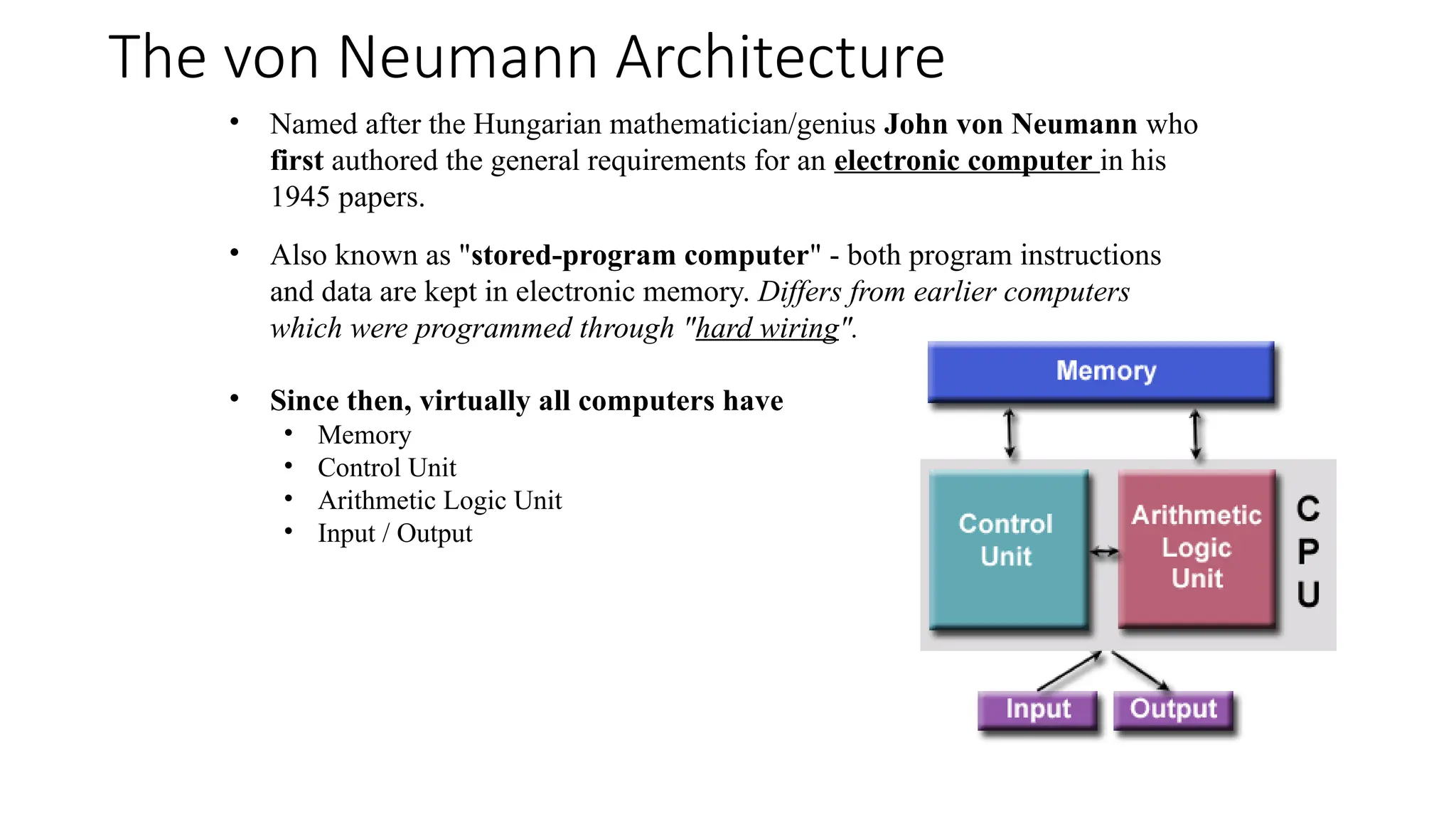 The von Neumann Architecture
• Named after the Hungarian mathematician/genius John von Neumann who
first authored the general requirements for an electronic computer in his
1945 papers.
• Also known as "stored-program computer" - both program instructions
and data are kept in electronic memory. Differs from earlier computers
which were programmed through "hard wiring".
• Since then, virtually all computers have
• Memory
• Control Unit
• Arithmetic Logic Unit
• Input / Output
 