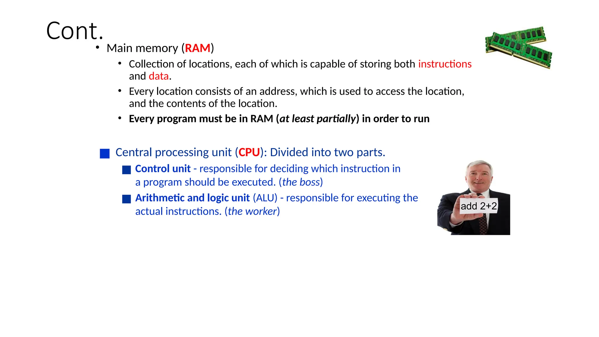 Cont.
• Main memory (RAM)
• Collection of locations, each of which is capable of storing both instructions
and data.
• Every location consists of an address, which is used to access the location,
and the contents of the location.
• Every program must be in RAM (at least partially) in order to run
■ Central processing unit (CPU): Divided into two parts.
■ Control unit - responsible for deciding which instruction in
a program should be executed. (the boss)
■ Arithmetic and logic unit (ALU) - responsible for executing the
actual instructions. (the worker) add 2+2
 