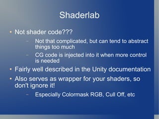 Shaderlab Not shader code??? Not that complicated, but can tend to abstract things too much CG code is injected into it when more control is needed Fairly well described in the Unity documentation Also serves as wrapper for your shaders, so don't ignore it! Especially Colormask RGB, Cull Off, etc 