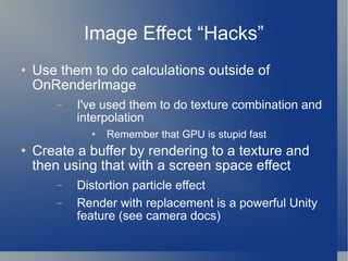 Image Effect “Hacks” Use them to do calculations outside of OnRenderImage I've used them to do texture combination and interpolation Remember that GPU is stupid fast  Create a buffer by rendering to a texture and then using that with a screen space effect Distortion particle effect Render with replacement is a powerful Unity feature (see camera docs) 
