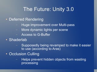 The Future: Unity 3.0 Deferred Rendering Huge improvement over Multi-pass More dynamic lights per scene Access to G-Buffer Shaderlab Supposedly being revamped to make it easier to use (according to Aras) Occlusion Culling Helps prevent hidden objects from wasting processing 