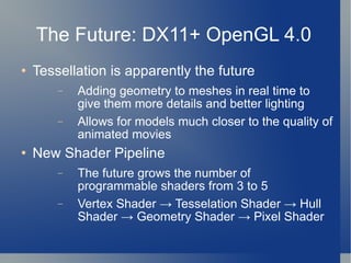 The Future: DX11+ OpenGL 4.0 Tessellation is apparently the future Adding geometry to meshes in real time to give them more details and better lighting Allows for models much closer to the quality of animated movies New Shader Pipeline The future grows the number of programmable shaders from 3 to 5 Vertex Shader -> Tesselation Shader -> Hull Shader -> Geometry Shader -> Pixel Shader 