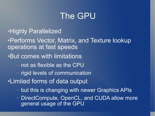 The GPU Highly Parallelized Performs Vector, Matrix, and Texture lookup operations at fast speeds But comes with limitations not as flexible as the CPU rigid levels of communication Limited forms of data output but this is changing with newer Graphics APIs DirectCompute, OpenCL, and CUDA allow more general usage of the GPU 