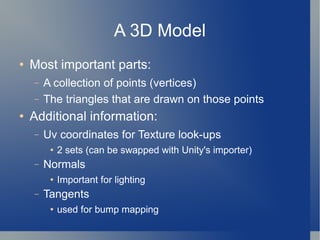A 3D Model Most important parts: A collection of points (vertices) The triangles that are drawn on those points Additional information: Uv coordinates for Texture look-ups 2 sets (can be swapped with Unity's importer) Normals Important for lighting Tangents used for bump mapping 