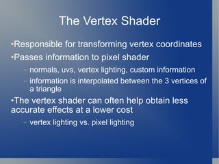 The Vertex Shader Responsible for transforming vertex coordinates Passes information to pixel shader normals, uvs, vertex lighting, custom information information is interpolated between the 3 vertices of a triangle The vertex shader can often help obtain less accurate effects at a lower cost vertex lighting vs. pixel lighting 