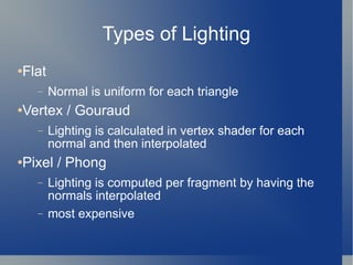 Types of Lighting Flat Normal is uniform for each triangle Vertex / Gouraud Lighting is calculated in vertex shader for each normal and then interpolated Pixel / Phong Lighting is computed per fragment by having the normals interpolated most expensive  