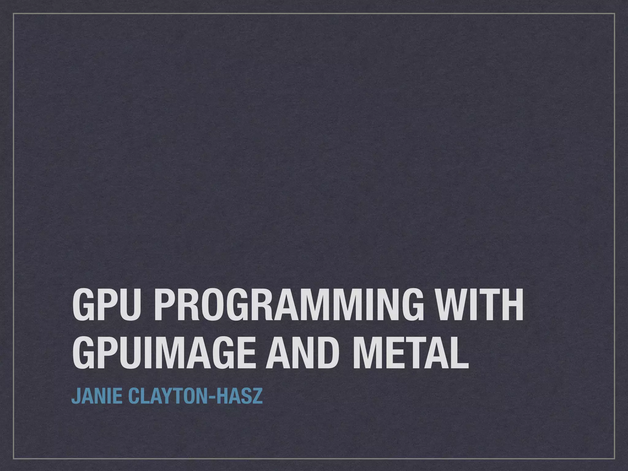 GPU PROGRAMMING WITH 
GPUIMAGE AND METAL 
JANIE CLAYTON-HASZ 
 