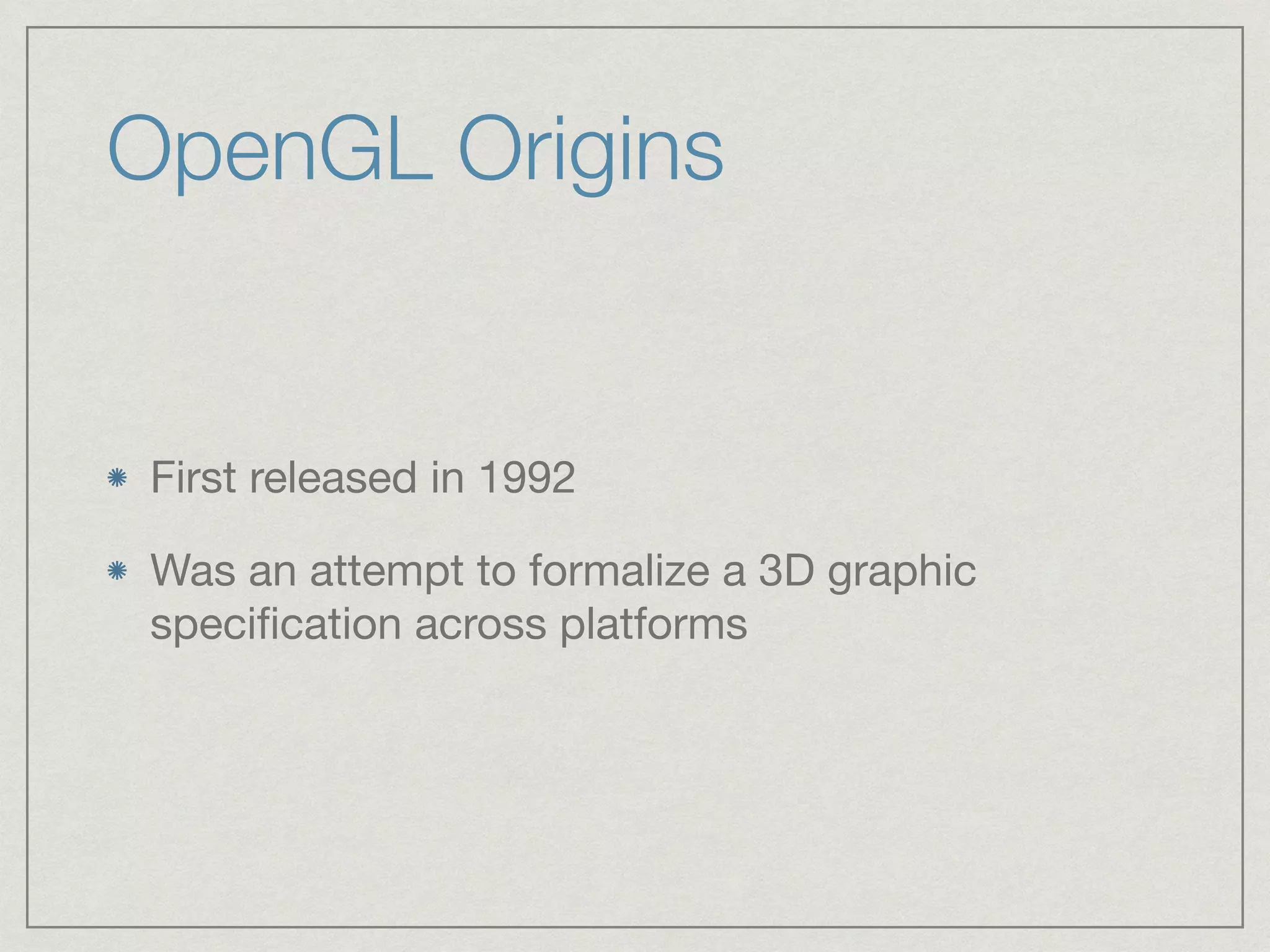 OpenGL Origins 
First released in 1992 
Was an attempt to formalize a 3D graphic 
specification across platforms 
 