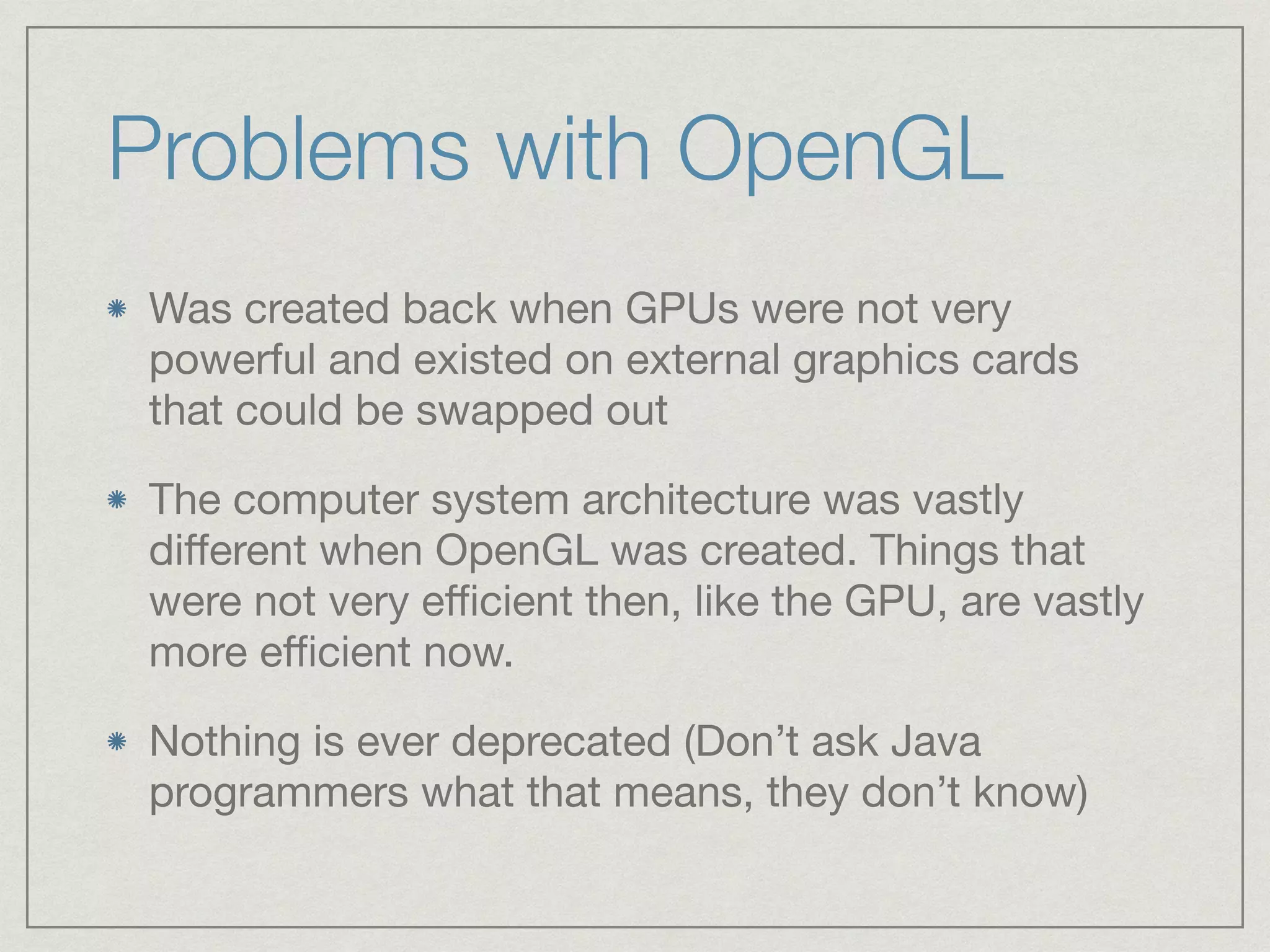 Problems with OpenGL 
Was created back when GPUs were not very 
powerful and existed on external graphics cards 
that could be swapped out 
The computer system architecture was vastly 
different when OpenGL was created. Things that 
were not very efficient then, like the GPU, are vastly 
more efficient now. 
Nothing is ever deprecated (Don’t ask Java 
programmers what that means, they don’t know) 
 