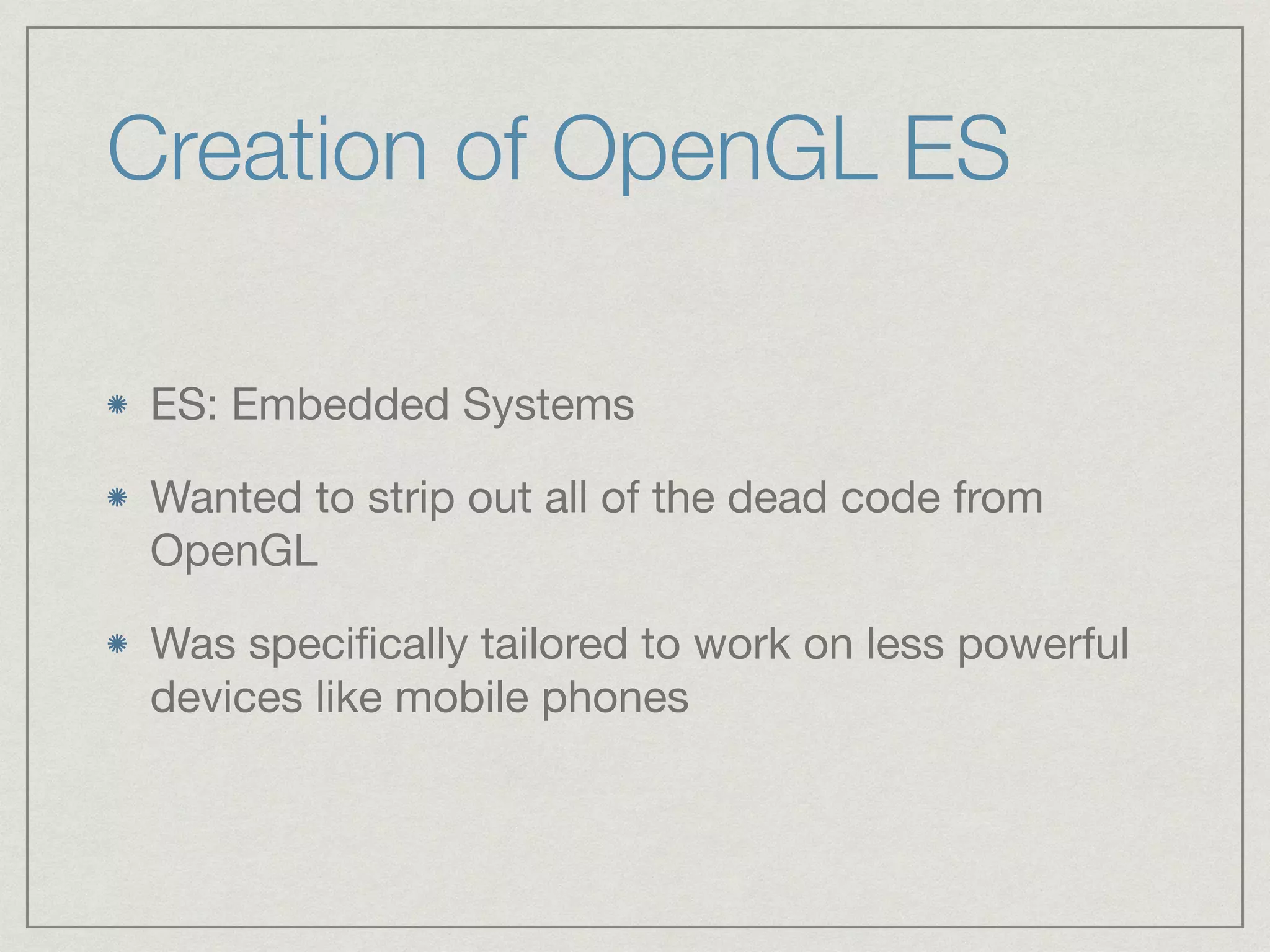 Creation of OpenGL ES 
ES: Embedded Systems 
Wanted to strip out all of the dead code from 
OpenGL 
Was specifically tailored to work on less powerful 
devices like mobile phones 
 