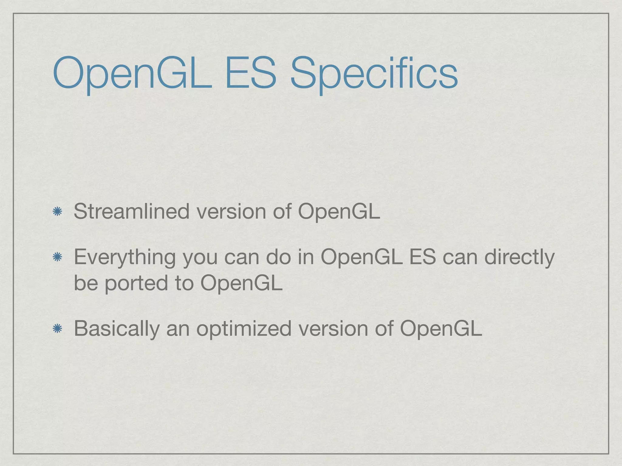 OpenGL ES Specifics 
Streamlined version of OpenGL 
Everything you can do in OpenGL ES can directly 
be ported to OpenGL 
Basically an optimized version of OpenGL 
 