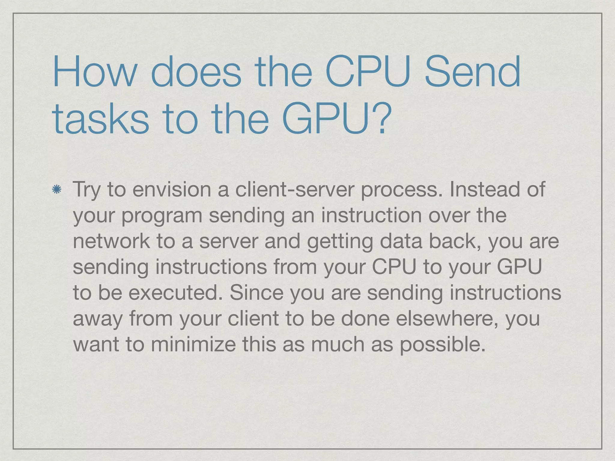 How does the CPU Send 
tasks to the GPU? 
Try to envision a client-server process. Instead of 
your program sending an instruction over the 
network to a server and getting data back, you are 
sending instructions from your CPU to your GPU 
to be executed. Since you are sending instructions 
away from your client to be done elsewhere, you 
want to minimize this as much as possible. 
 