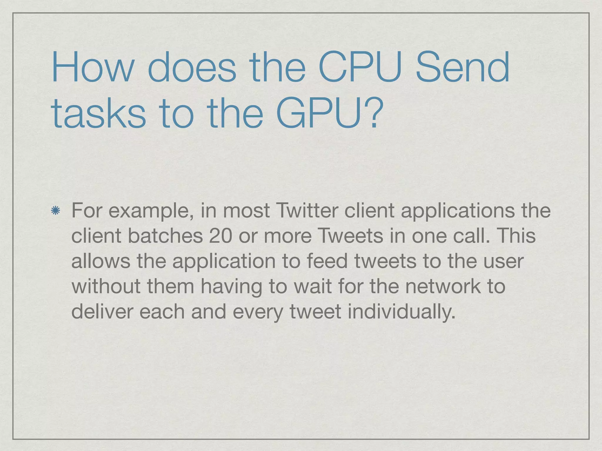 How does the CPU Send 
tasks to the GPU? 
For example, in most Twitter client applications the 
client batches 20 or more Tweets in one call. This 
allows the application to feed tweets to the user 
without them having to wait for the network to 
deliver each and every tweet individually. 
 