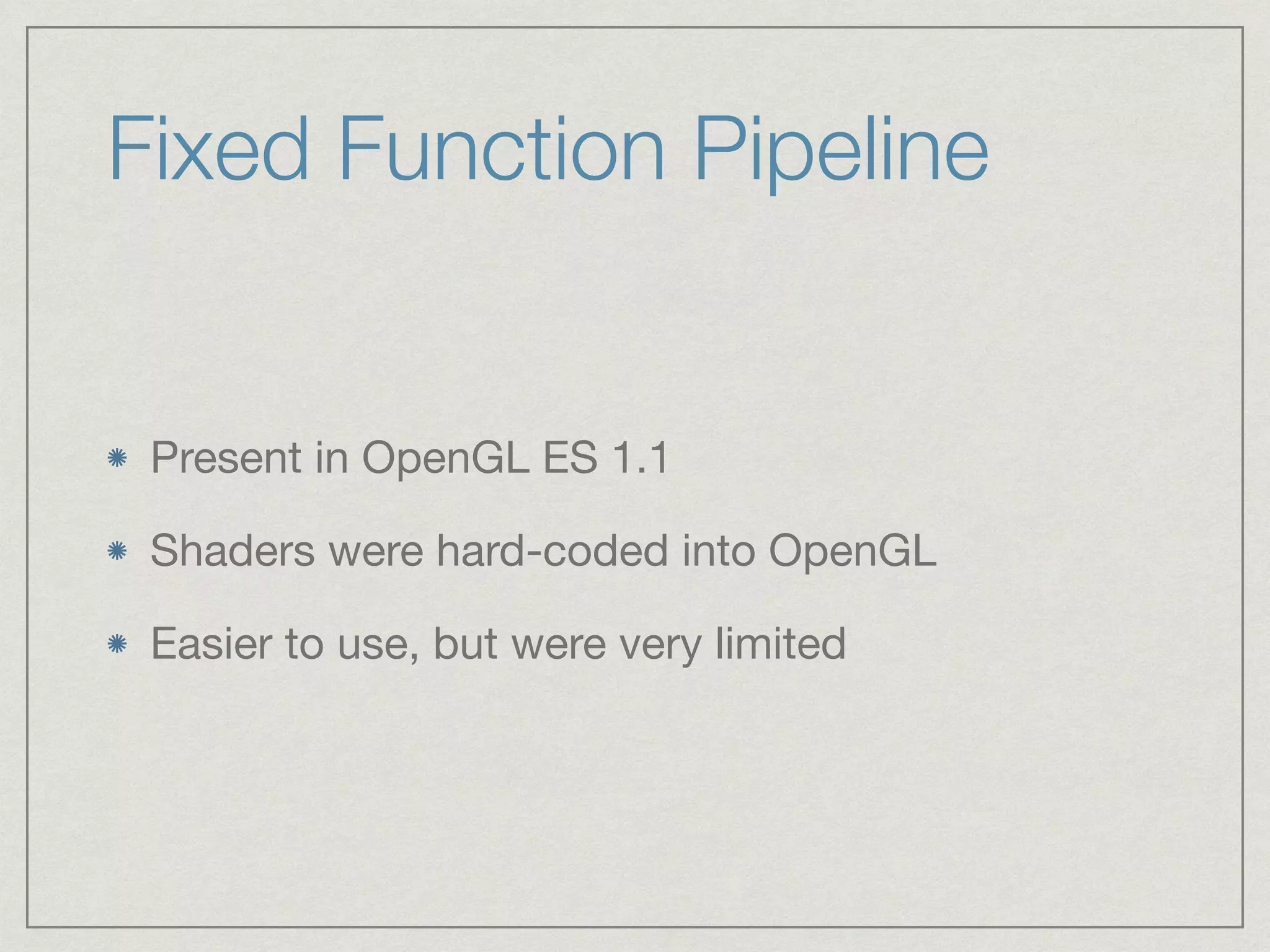 Fixed Function Pipeline 
Present in OpenGL ES 1.1 
Shaders were hard-coded into OpenGL 
Easier to use, but were very limited 
 