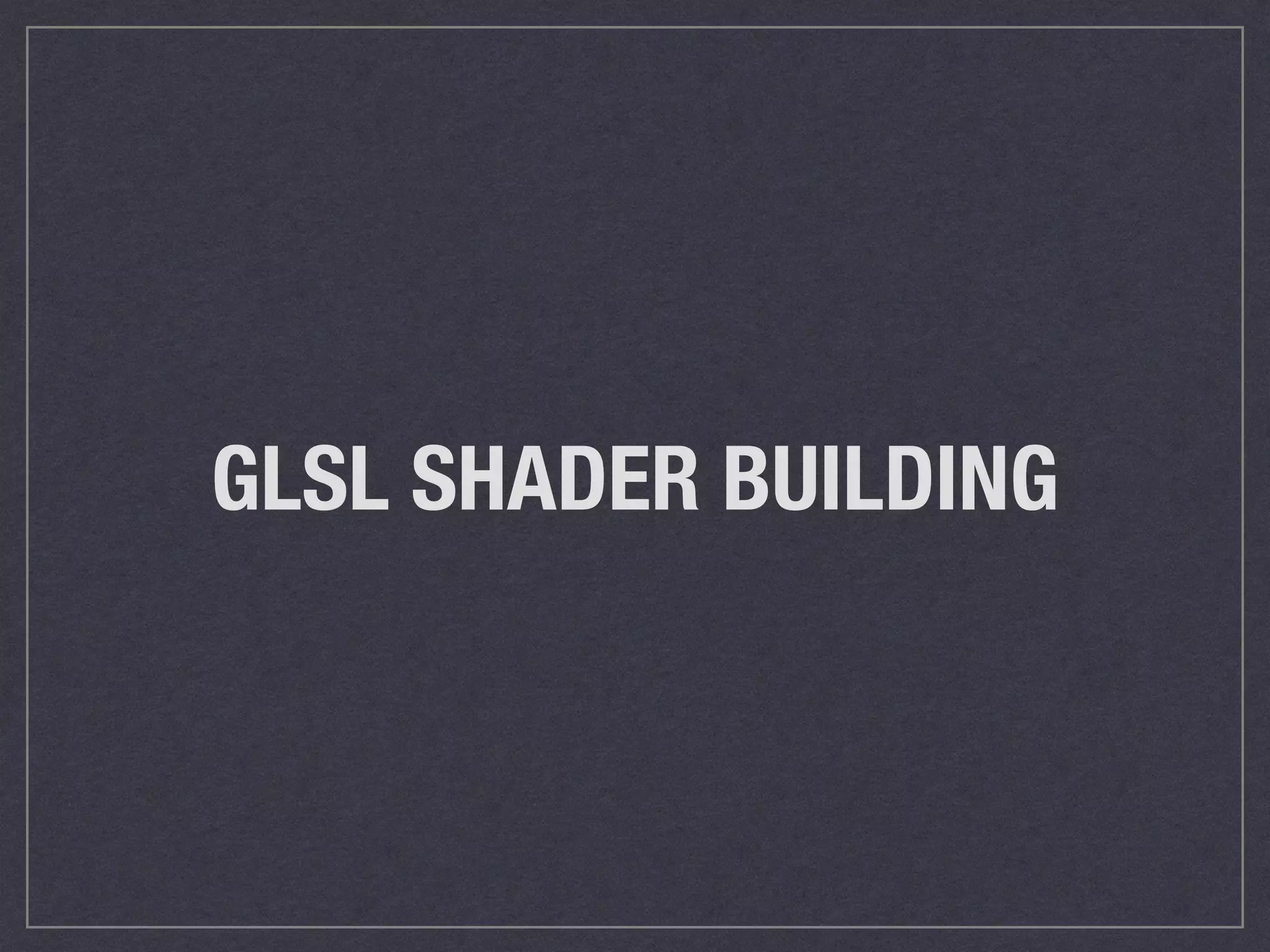 GLSL SHADER BUILDING 
 