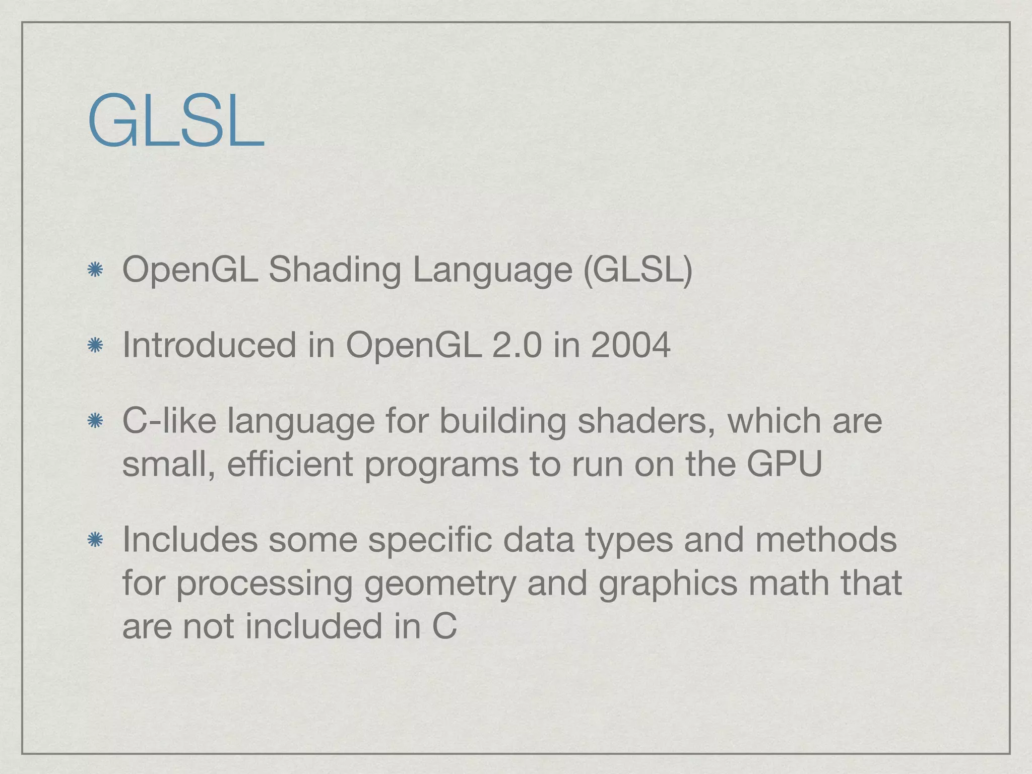 GLSL 
OpenGL Shading Language (GLSL) 
Introduced in OpenGL 2.0 in 2004 
C-like language for building shaders, which are 
small, efficient programs to run on the GPU 
Includes some specific data types and methods 
for processing geometry and graphics math that 
are not included in C 
 