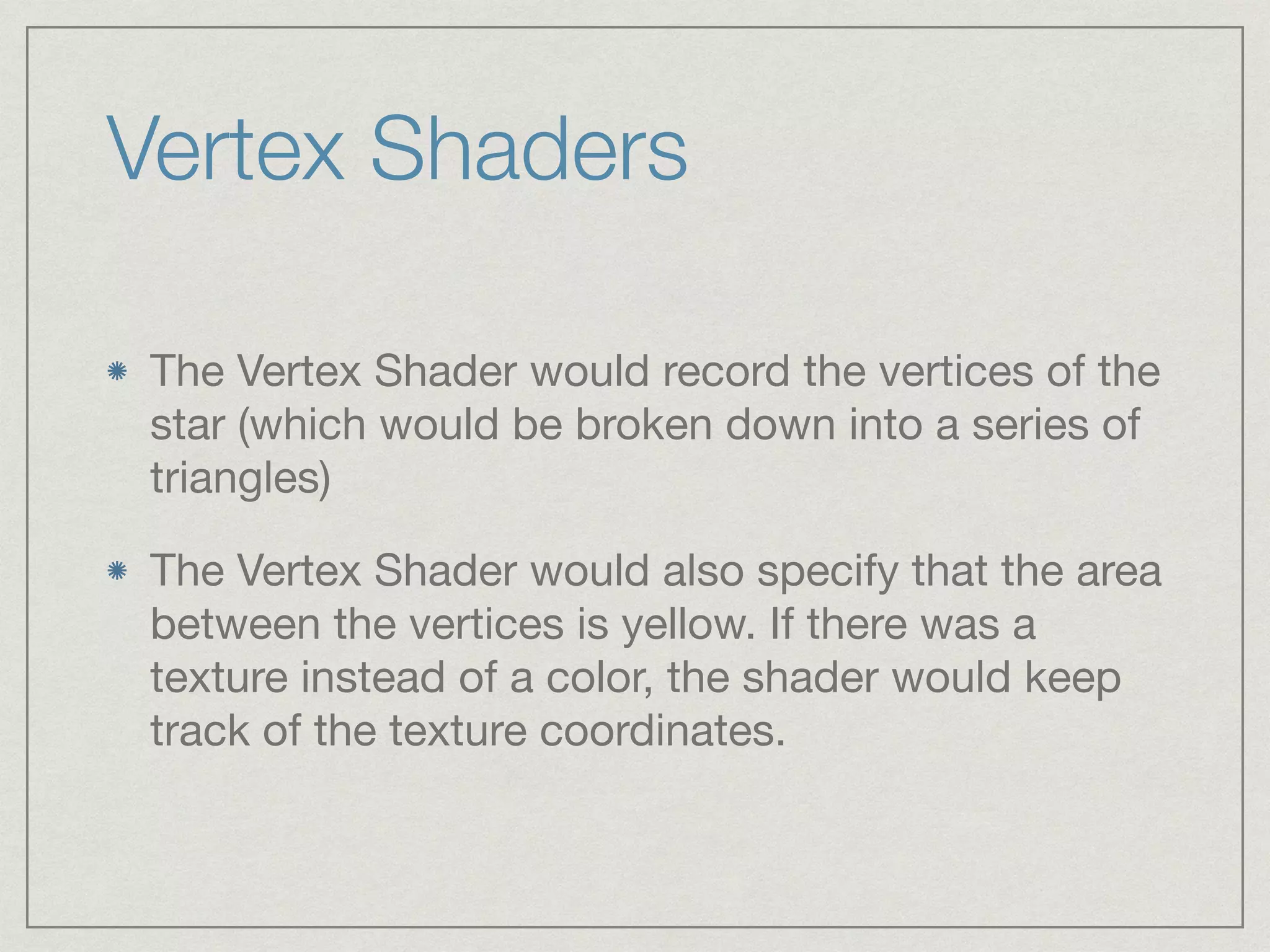 Vertex Shaders 
The Vertex Shader would record the vertices of the 
star (which would be broken down into a series of 
triangles) 
The Vertex Shader would also specify that the area 
between the vertices is yellow. If there was a 
texture instead of a color, the shader would keep 
track of the texture coordinates. 
 