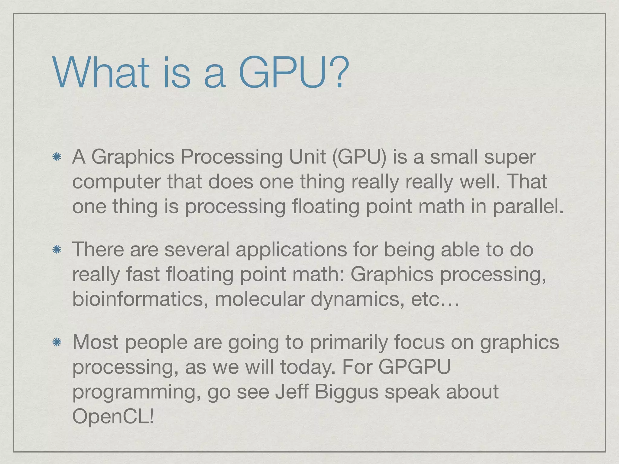 What is a GPU? 
A Graphics Processing Unit (GPU) is a small super 
computer that does one thing really really well. That 
one thing is processing floating point math in parallel. 
There are several applications for being able to do 
really fast floating point math: Graphics processing, 
bioinformatics, molecular dynamics, etc… 
Most people are going to primarily focus on graphics 
processing, as we will today. For GPGPU 
programming, go see Jeff Biggus speak about 
OpenCL! 
 