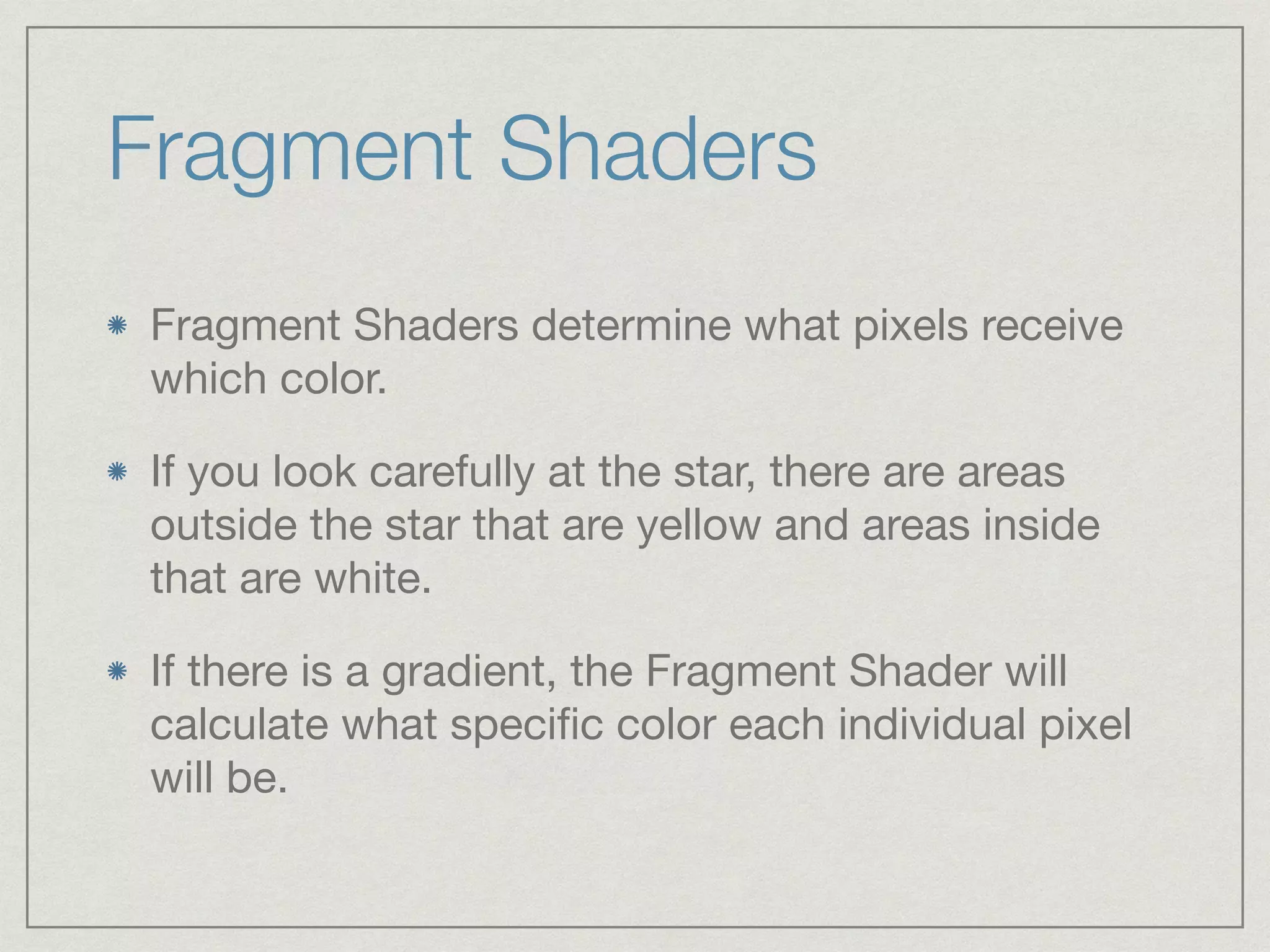 Fragment Shaders 
Fragment Shaders determine what pixels receive 
which color. 
If you look carefully at the star, there are areas 
outside the star that are yellow and areas inside 
that are white. 
If there is a gradient, the Fragment Shader will 
calculate what specific color each individual pixel 
will be. 
 