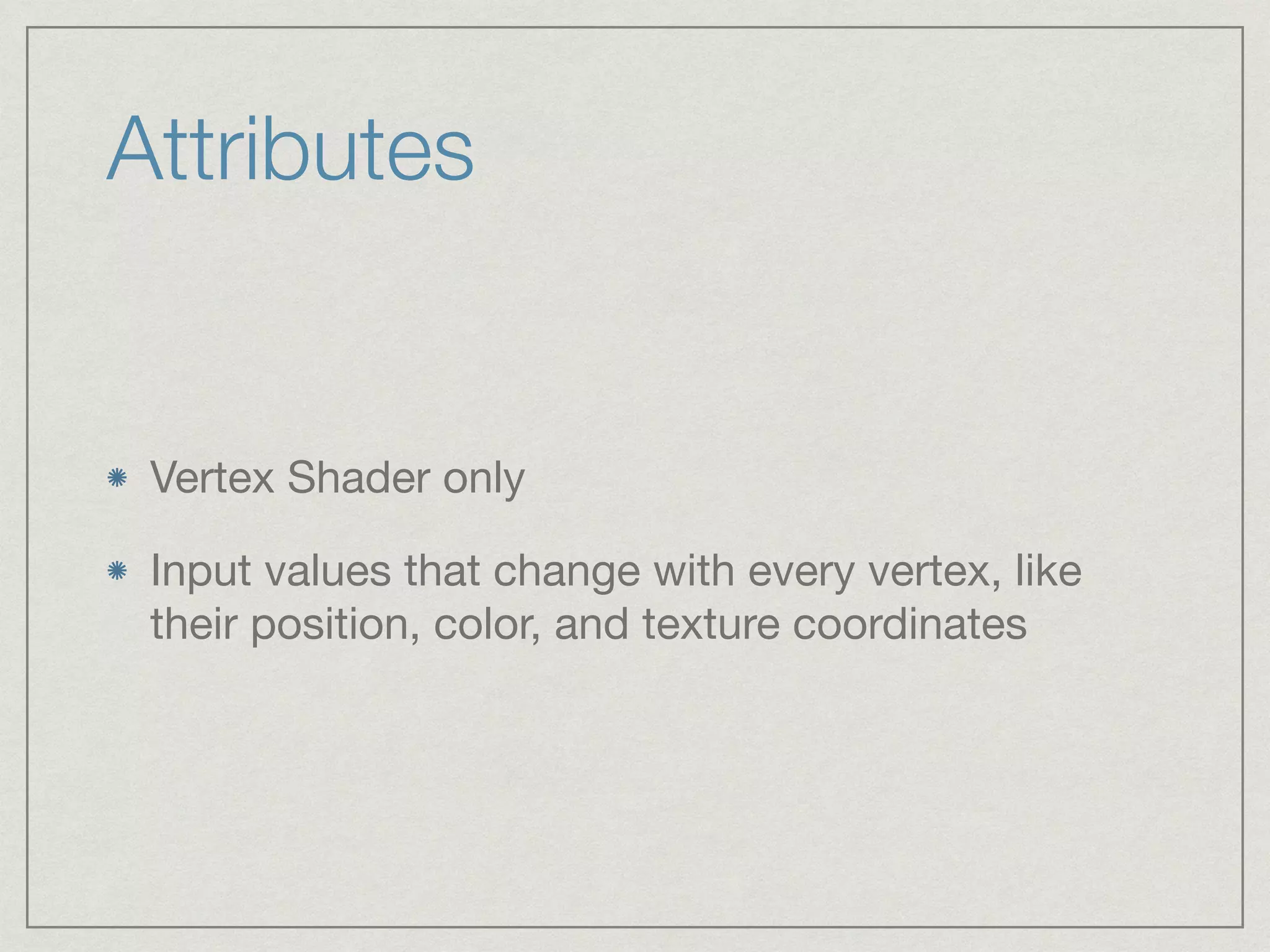Attributes 
Vertex Shader only 
Input values that change with every vertex, like 
their position, color, and texture coordinates 
 