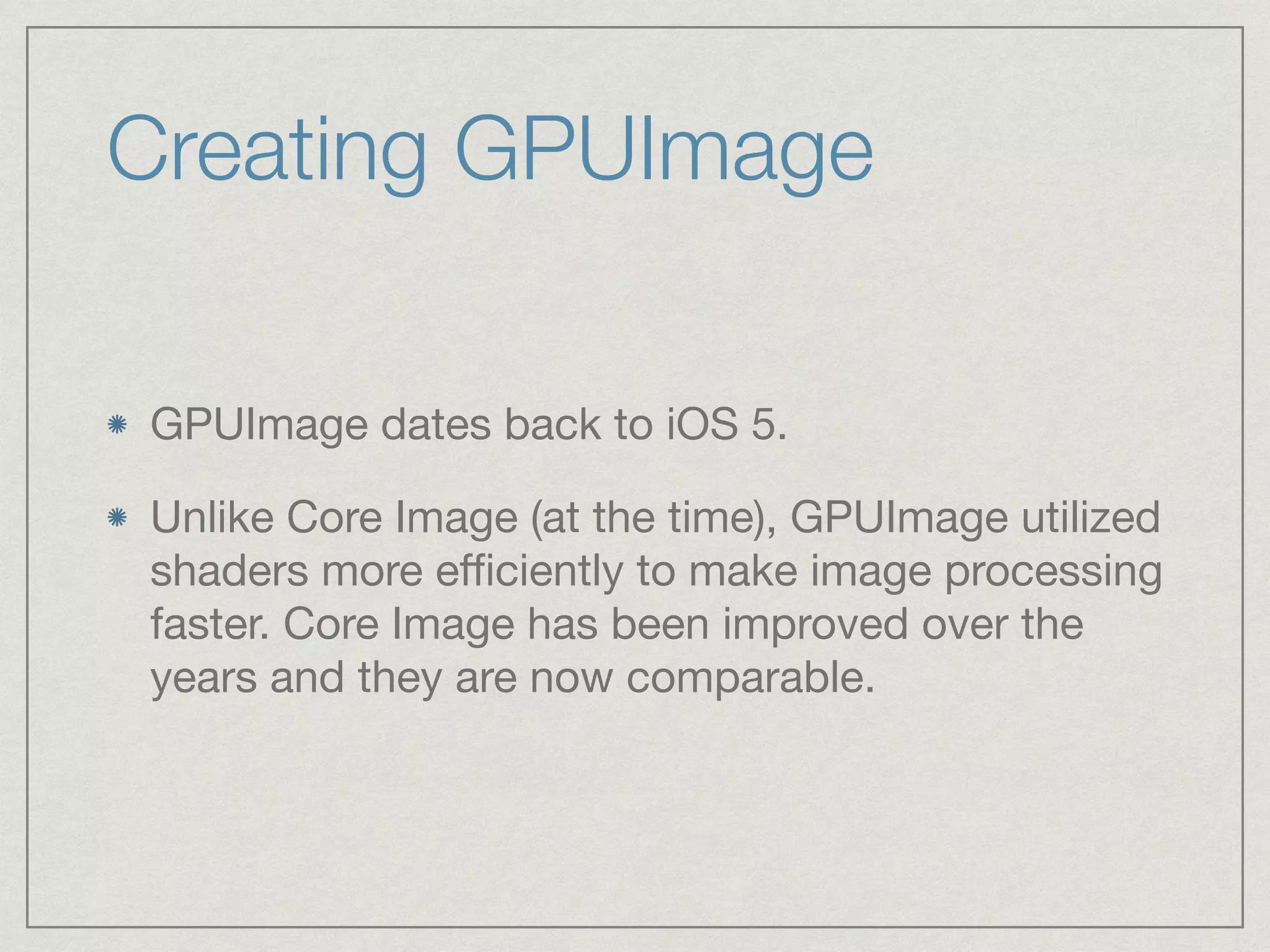 Creating GPUImage 
GPUImage dates back to iOS 5. 
Unlike Core Image (at the time), GPUImage utilized 
shaders more efficiently to make image processing 
faster. Core Image has been improved over the 
years and they are now comparable. 
 