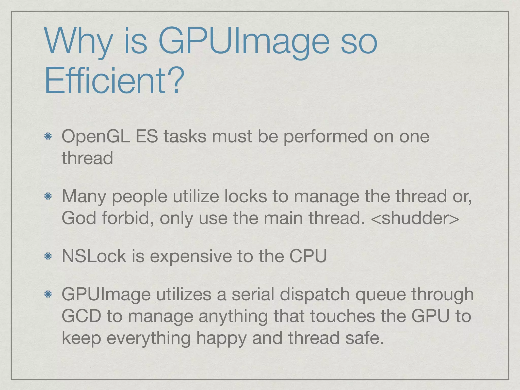 Why is GPUImage so 
Efficient? 
OpenGL ES tasks must be performed on one 
thread 
Many people utilize locks to manage the thread or, 
God forbid, only use the main thread. <shudder> 
NSLock is expensive to the CPU 
GPUImage utilizes a serial dispatch queue through 
GCD to manage anything that touches the GPU to 
keep everything happy and thread safe. 
 