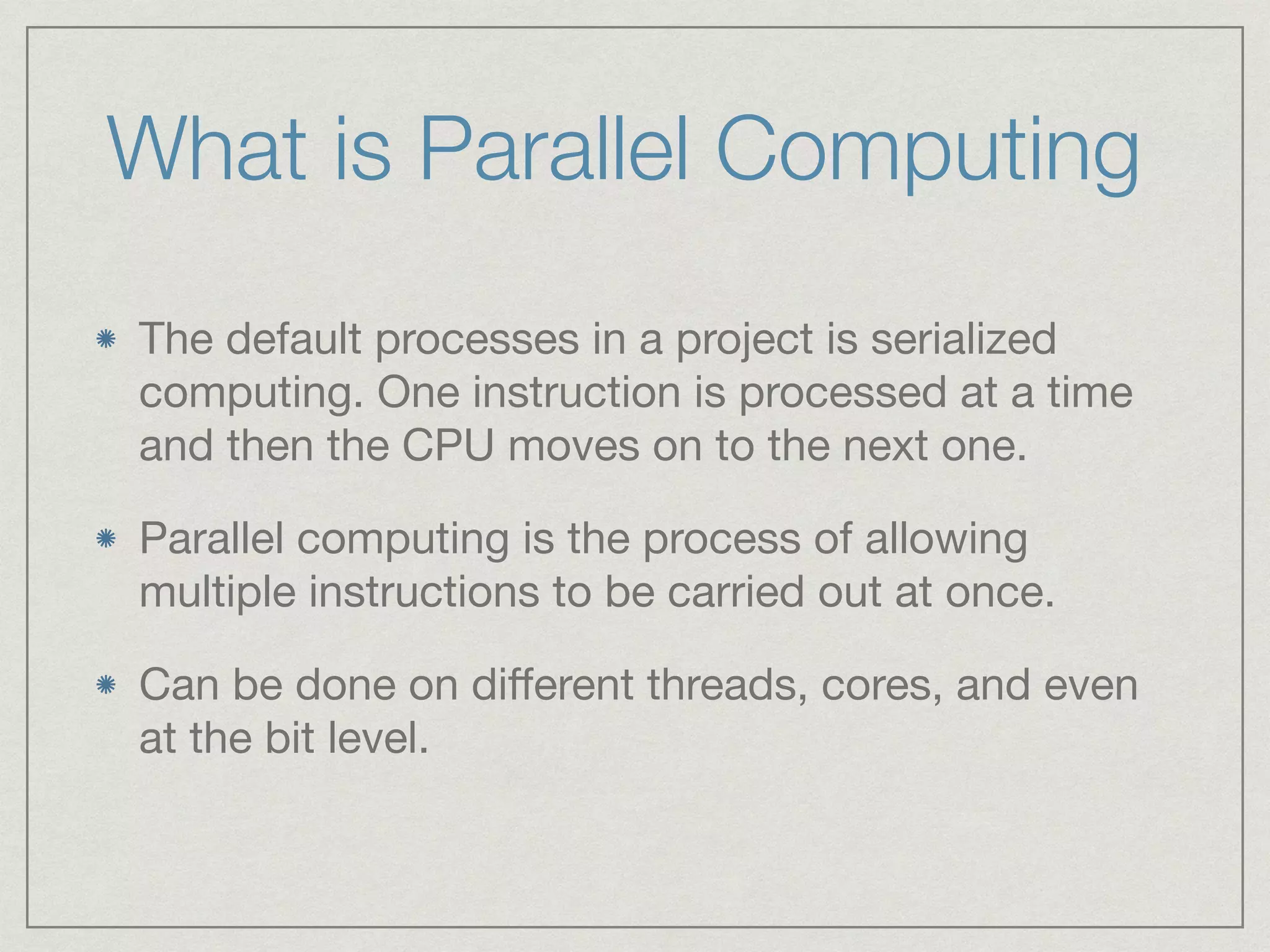 What is Parallel Computing 
The default processes in a project is serialized 
computing. One instruction is processed at a time 
and then the CPU moves on to the next one. 
Parallel computing is the process of allowing 
multiple instructions to be carried out at once. 
Can be done on different threads, cores, and even 
at the bit level. 
 