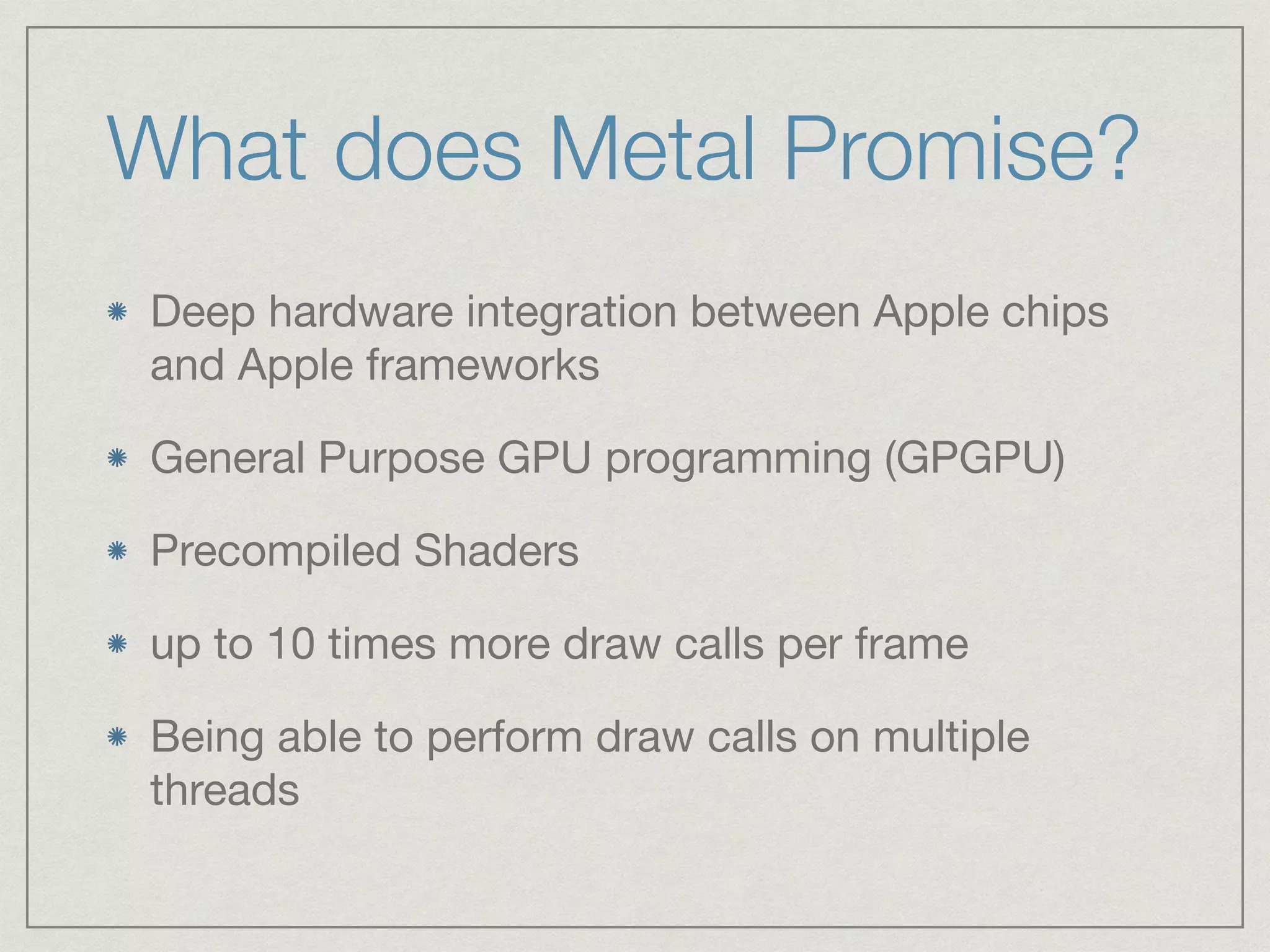 What does Metal Promise? 
Deep hardware integration between Apple chips 
and Apple frameworks 
General Purpose GPU programming (GPGPU) 
Precompiled Shaders 
up to 10 times more draw calls per frame 
Being able to perform draw calls on multiple 
threads 
 