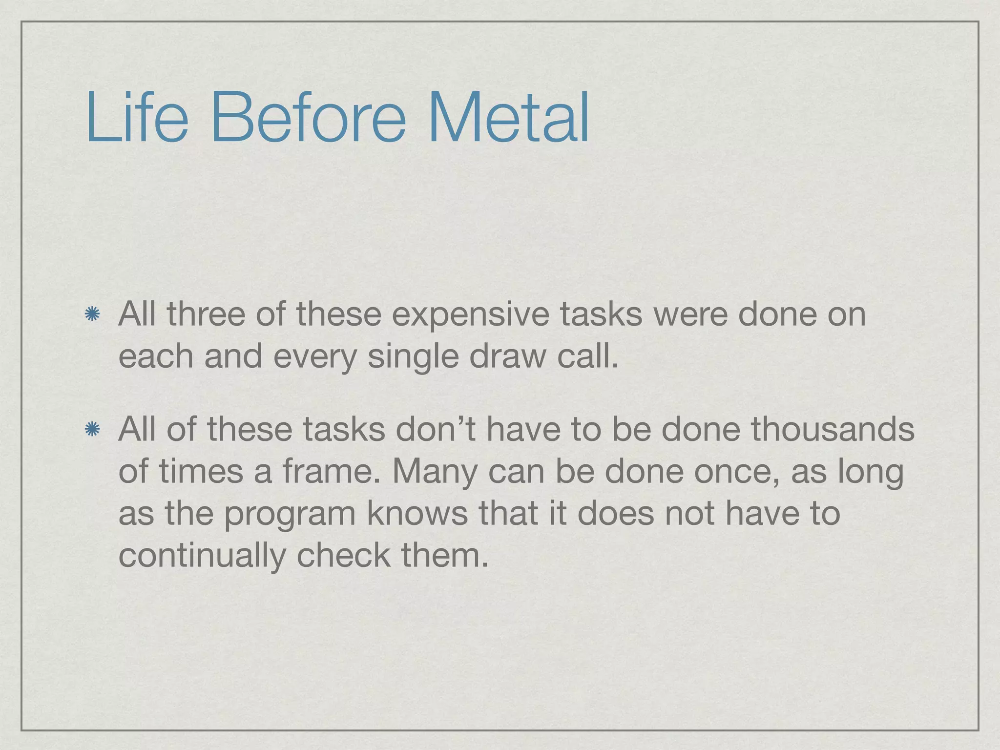 Life Before Metal 
All three of these expensive tasks were done on 
each and every single draw call. 
All of these tasks don’t have to be done thousands 
of times a frame. Many can be done once, as long 
as the program knows that it does not have to 
continually check them. 
 