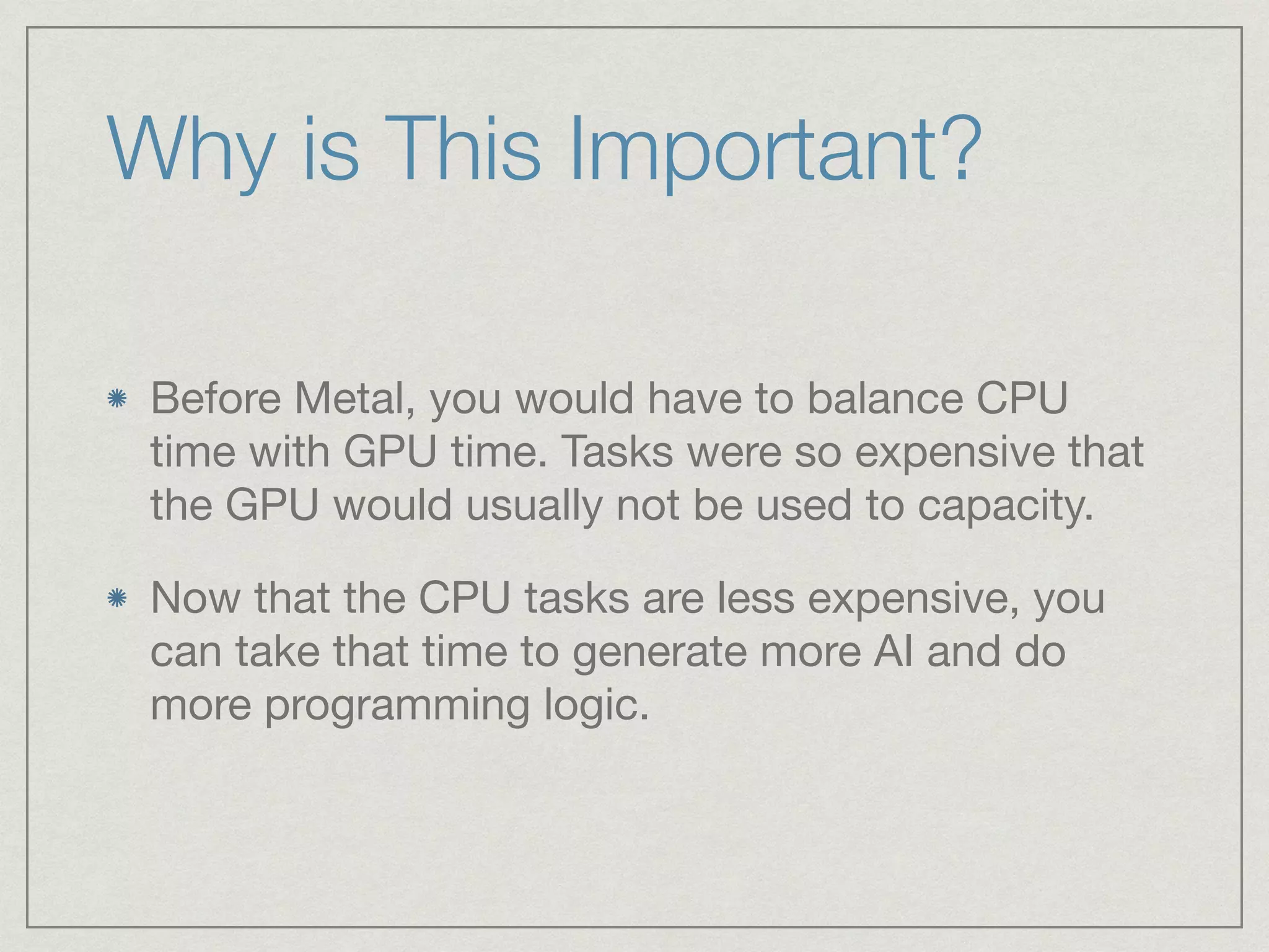 Why is This Important? 
Before Metal, you would have to balance CPU 
time with GPU time. Tasks were so expensive that 
the GPU would usually not be used to capacity. 
Now that the CPU tasks are less expensive, you 
can take that time to generate more AI and do 
more programming logic. 
 