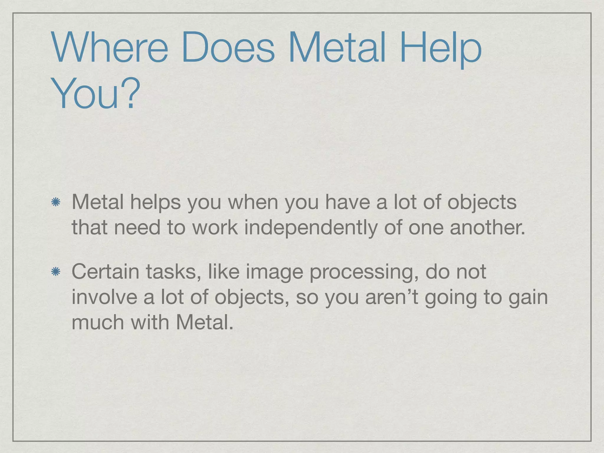 Where Does Metal Help 
You? 
Metal helps you when you have a lot of objects 
that need to work independently of one another. 
Certain tasks, like image processing, do not 
involve a lot of objects, so you aren’t going to gain 
much with Metal. 
 