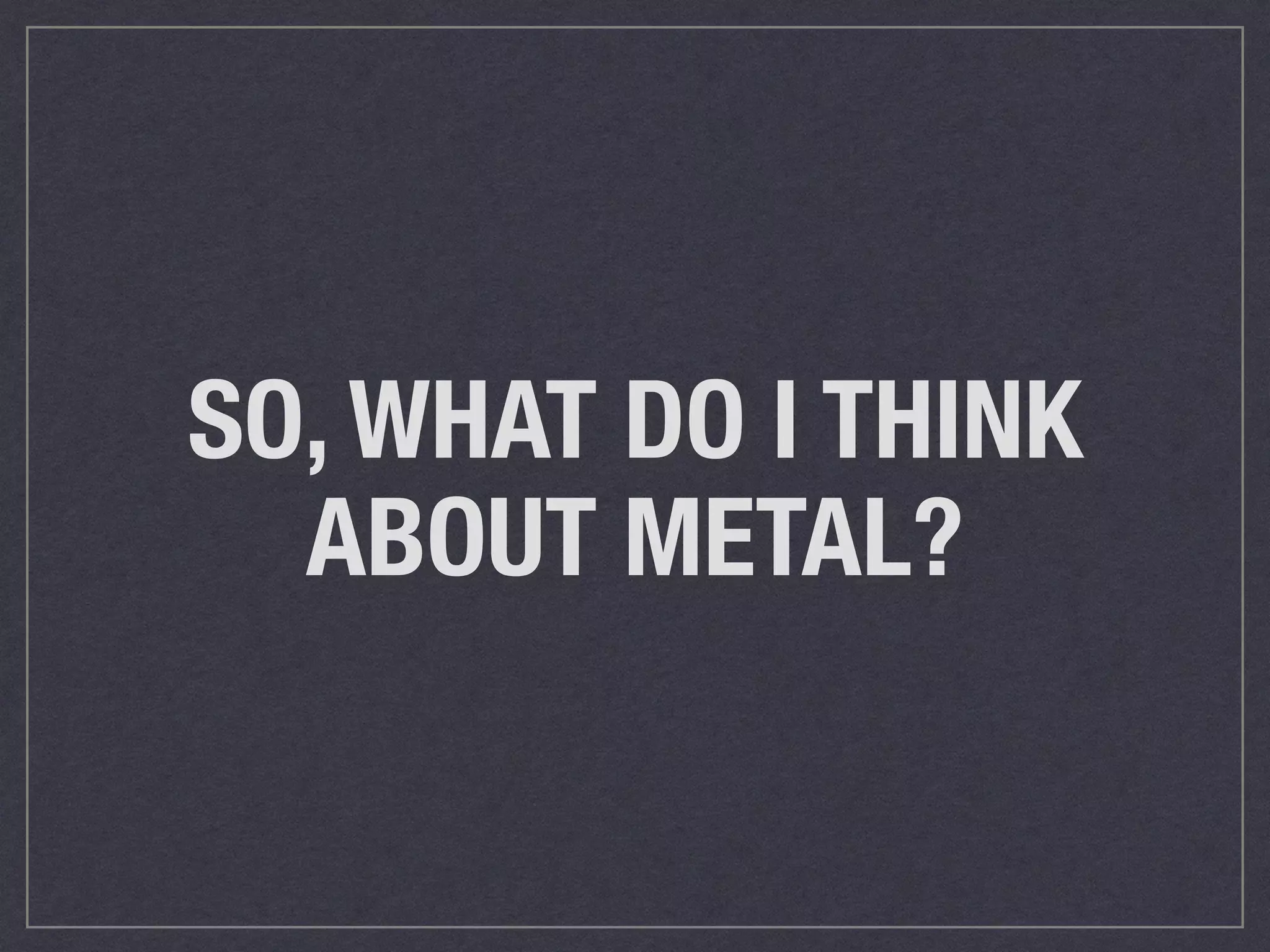 SO, WHAT DO I THINK 
ABOUT METAL? 
 