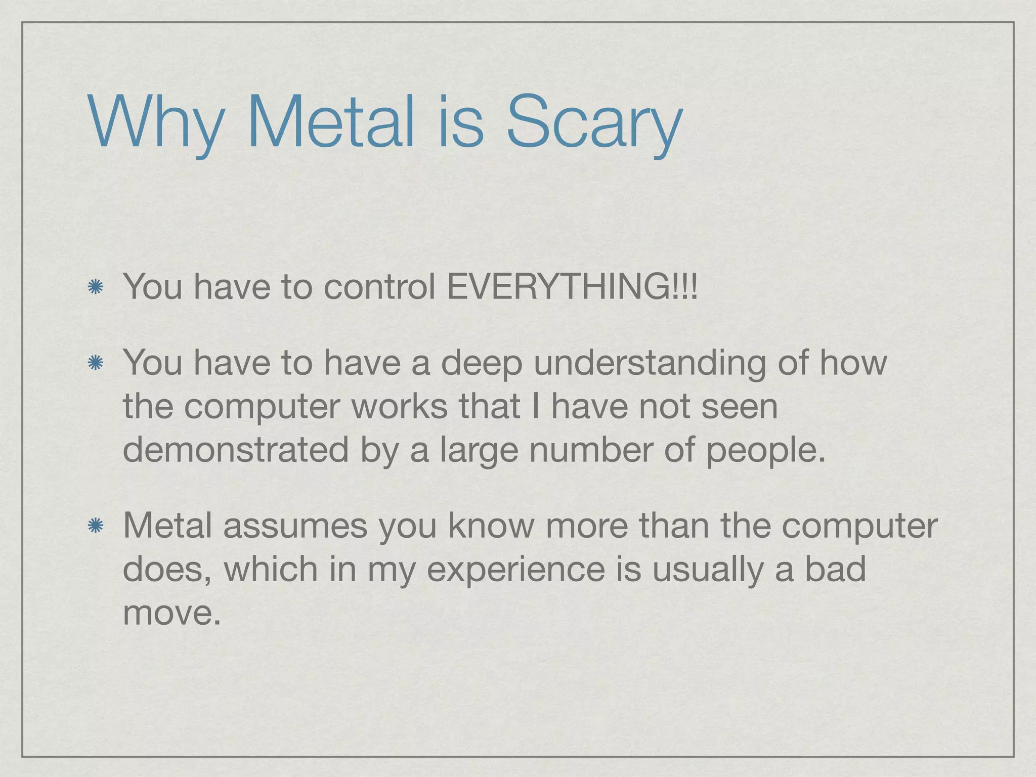 Why Metal is Scary 
You have to control EVERYTHING!!! 
You have to have a deep understanding of how 
the computer works that I have not seen 
demonstrated by a large number of people. 
Metal assumes you know more than the computer 
does, which in my experience is usually a bad 
move. 
 