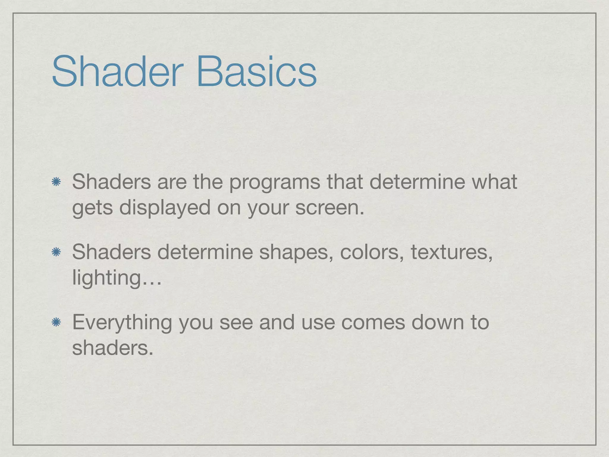 Shader Basics 
Shaders are the programs that determine what 
gets displayed on your screen. 
Shaders determine shapes, colors, textures, 
lighting… 
Everything you see and use comes down to 
shaders. 
 