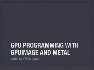 GPU PROGRAMMING WITH 
GPUIMAGE AND METAL 
JANIE CLAYTON-HASZ 
 